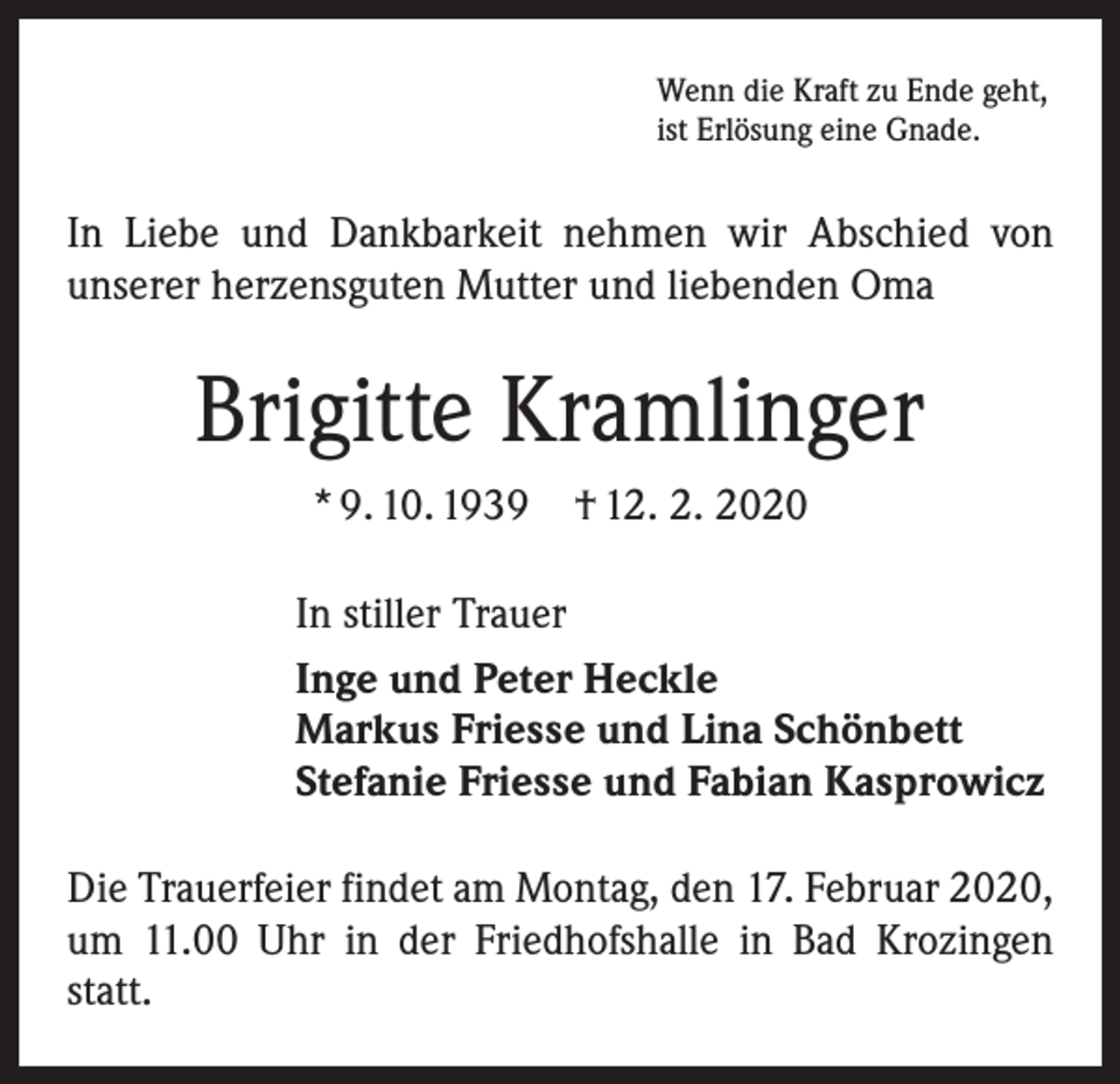 <p>Wenn die Kraft zu Ende geht,<br />ist Erlösung eine Gnade.</p><p>In Liebe und Dankbarkeit nehmen wir Abschied von<br />­unserer herzensguten Mutter und liebenden Oma</p><p>Brigitte Kramlinger<br />* 9. 10. 1939 † 12. 2. 2020<br />In stiller Trauer<br />Inge und Peter Heckle<br />Markus Friesse und Lina Schönbett<br />Stefanie Friesse und Fabian Kasprowicz<br />Die Trauerfeier findet am Montag, den 17. Februar 2020,<br />um 11.00 Uhr in der Friedhofshalle in Bad Krozingen<br />statt.</p>