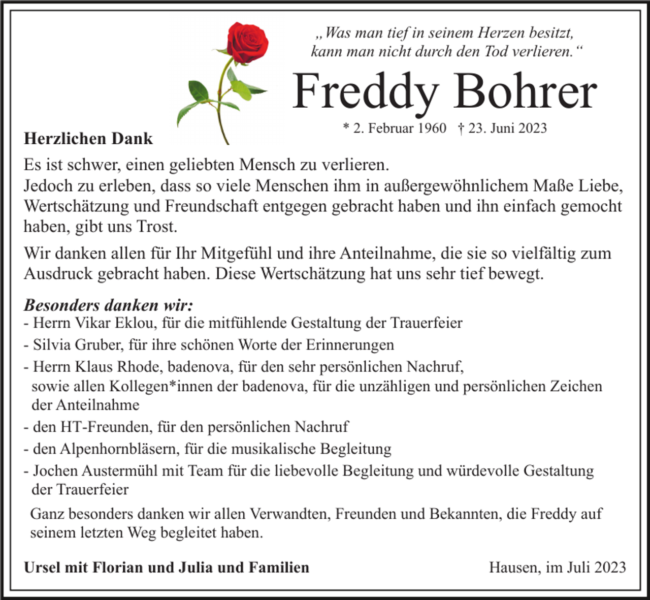 <p>„Was man tief in seinem Herzen besitzt,<br />kann man nicht durch den Tod verlieren.“</p><p>Freddy Bohrer<br />* 2. Februar 1960 † 23. Juni 2023</p><p>Herzlichen Dank<br />Es ist schwer, einen geliebten Mensch zu verlieren.<br />Jedoch zu erleben, dass so viele Menschen ihm in außergewöhnlichem Maße Liebe,<br />Wertschätzung und Freundschaft entgegen gebracht haben und ihn einfach gemocht<br />haben, gibt uns Trost.<br />Wir danken allen für Ihr Mitgefühl und ihre Anteilnahme, die sie so vielfältig zum<br />Ausdruck gebracht haben. Diese Wertschätzung hat uns sehr tief bewegt.<br />Besonders danken wir:</p><p>- Herrn Vikar Eklou, für die mitfühlende Gestaltung der Trauerfeier<br />- Silvia Gruber, für ihre schönen Worte der Erinnerungen<br />- Herrn Klaus Rhode, badenova, für den sehr persönlichen Nachruf,<br />sowie allen Kollegen*innen der badenova, für die unzähligen und persönlichen Zeichen<br />der Anteilnahme<br />- den HT-Freunden, für den persönlichen Nachruf<br />- den Alpenhornbläsern, für die musikalische Begleitung<br />- Jochen Austermühl mit Team für die liebevolle Begleitung und würdevolle Gestaltung<br />der Trauerfeier<br />Ganz besonders danken wir allen Verwandten, Freunden und Bekannten, die Freddy auf<br />seinem letzten Weg begleitet haben.<br />Ursel mit Florian und Julia und Familien</p><p>Hausen, im Juli 2023</p>