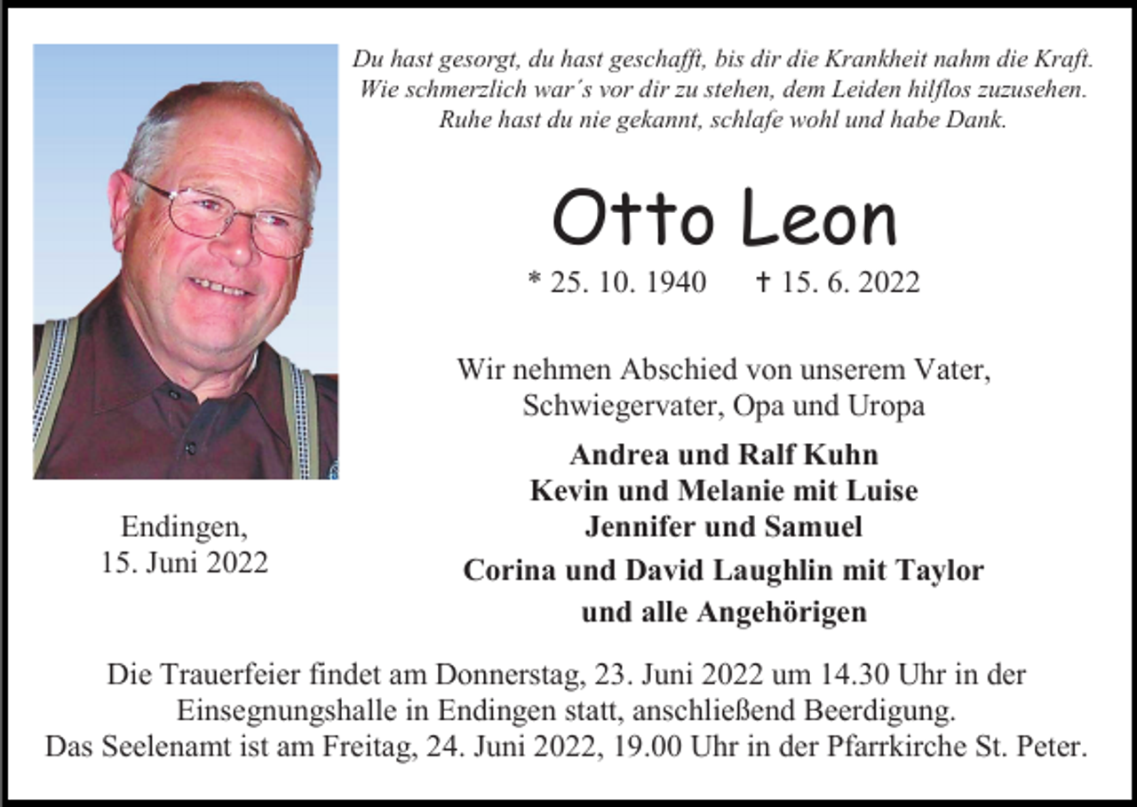 <p>Du hast gesorgt, du hast geschafft, bis dir die Krankheit nahm die Kraft.<br />Wie schmerzlich war´s vor dir zu stehen, dem Leiden hilflos zuzusehen.<br />Ruhe hast du nie gekannt, schlafe wohl und habe Dank.</p><p>Otto Leon<br />* 25. 10. 1940</p><p>† 15. 6. 2022</p><p>Wir nehmen Abschied von unserem Vater,<br />Schwiegervater, Opa und Uropa</p><p>Endingen,<br />15. Juni 2022</p><p>Andrea und Ralf Kuhn<br />Kevin und Melanie mit Luise<br />Jennifer und Samuel<br />Corina und David Laughlin mit Taylor<br />und alle Angehörigen</p><p>Die Trauerfeier findet am Donnerstag, 23. Juni 2022 um 14.30 Uhr in der<br />Einsegnungshalle in Endingen statt, anschließend Beerdigung.<br />Das Seelenamt ist am Freitag, 24. Juni 2022, 19.00 Uhr in der Pfarrkirche St. Peter.</p>