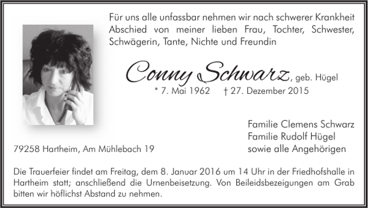 <p>Für uns alle unfassbar nehmen wir nach schwerer Krankheit<br />Abschied von meiner lieben Frau, Tochter, Schwester,<br />Schwägerin, Tante, Nichte und Freundin</p><p>Conny Schwarz</p><p>, geb. Hügel</p><p>* 7. Mai 1962</p><p>79258 Hartheim, Am Mühlebach 19</p><p>† 27. Dezember 2015</p><p>Familie Clemens Schwarz<br />Familie Rudolf Hügel<br />sowie alle Angehörigen</p><p>Die Trauerfeier findet am Freitag, dem 8. Januar 2016 um 14 Uhr in der Friedhofshalle in<br />Hartheim statt; anschließend die Urnenbeisetzung. Von Beileidsbezeigungen am Grab<br />bitten wir höflichst Abstand zu nehmen.</p>