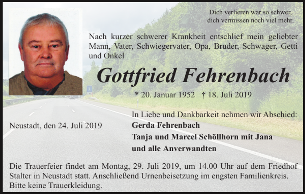 <p>Dich verlieren war so schwer,<br />dich vermissen noch viel mehr.</p><p>Nach kurzer schwerer Krankheit entschlief mein geliebter<br />Mann, Vater, Schwiegervater, Opa, Bruder, Schwager, Getti<br />und Onkel</p><p>Gottfried Fehrenbach<br />* 20. Januar 1952 † 18. Juli 2019</p><p>Neustadt, den 24. Juli 2019</p><p>In Liebe und Dankbarkeit nehmen wir Abschied:<br />Gerda Fehrenbach<br />Tanja und Marcel Schöllhorn mit Jana<br />und alle Anverwandten</p><p>Die Trauerfeier findet am Montag, 29. Juli 2019, um 14.00 Uhr auf dem Friedhof<br />Stalter in Neustadt statt. Anschließend Urnenbeisetzung im engsten Familienkreis.<br />Bitte keine Trauerkleidung.</p>