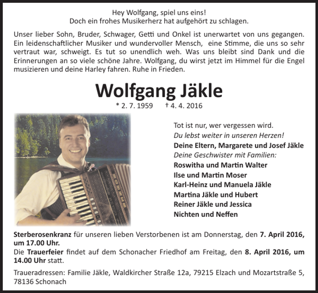 <p>Hey Wolfgang, spiel uns eins!<br />Doch ein frohes Musikerherz hat aufgehört zu schlagen.<br />Unser lieber Sohn, Bruder, Schwager, Getti und Onkel ist unerwartet von uns gegangen.<br />Ein leidenschaftlicher Musiker und wundervoller Mensch, eine Stimme, die uns so sehr<br />vertraut war, schweigt. Es tut so unendlich weh. Was uns bleibt sind Dank und die<br />­Erinnerungen an so viele schöne Jahre. Wolfgang, du wirst jetzt im Himmel für die Engel<br />musizieren und deine Harley fahren. Ruhe in Frieden.</p><p>Wolfgang Jäkle<br />* 2. 7. 1959 † 4. 4. 2016</p><p>Tot ist nur, wer vergessen wird.<br />Du lebst weiter in unseren Herzen!<br />Deine Eltern, Margarete und Josef Jäkle<br />Deine Geschwister mit Familien:<br />Roswitha und Martin Walter<br />Ilse und Martin Moser<br />Karl-Heinz und Manuela Jäkle<br />Martina Jäkle und Hubert<br />Reiner Jäkle und Jessica<br />Nichten und Neffen<br />Sterberosenkranz für unseren lieben Verstorbenen ist am Donnerstag, den 7. April 2016,<br />um 17.00 Uhr.<br />Die Trauerfeier findet auf dem Schonacher Friedhof am Freitag, den 8. April 2016, um<br />14.00 Uhr statt.<br />Traueradressen: Familie Jäkle, Waldkircher Straße 12a, 79215 Elzach und Mozartstraße 5,<br />78136 Schonach</p>