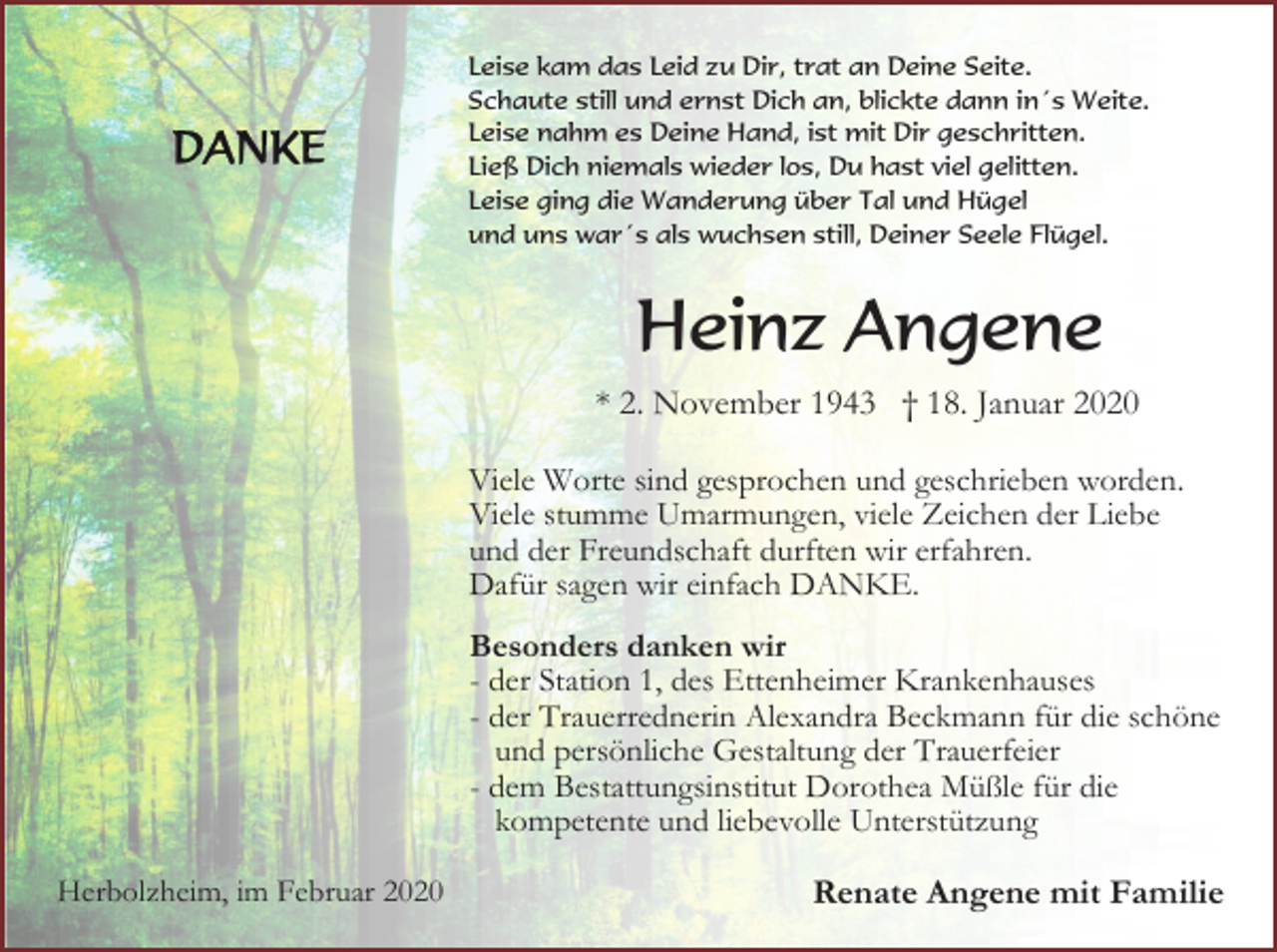 <p>Leise kam das Leid zu Dir, trat an Deine Seite.<br />Schaute still und ernst Dich an, blickte dann in´s Weite.<br />Leise nahm es Deine Hand, ist mit Dir geschritten.<br />Ließ Dich niemals wieder los, Du hast viel gelitten.<br />Leise ging die Wanderung über Tal und Hügel<br />und uns war´s als wuchsen still, Deiner Seele Flügel.</p><p>Heinz Angene<br />* 2. November 1943 † 18. Januar 2020<br />Viele Worte sind gesprochen und geschrieben worden.<br />Viele stumme Umarmungen, viele Zeichen der Liebe<br />und der Freundschaft durften wir erfahren.<br />Dafür sagen wir einfach DANKE.<br />Besonders danken wir<br />- der Station 1, des Ettenheimer Krankenhauses<br />- der Trauerrednerin Alexandra Beckmann für die schöne<br />und persönliche Gestaltung der Trauerfeier<br />- dem Bestattungsinstitut Dorothea Müßle für die<br />kompetente und liebevolle Unterstützung<br />Herbolzheim, im Februar 2020</p><p>Renate Angene mit Familie</p>