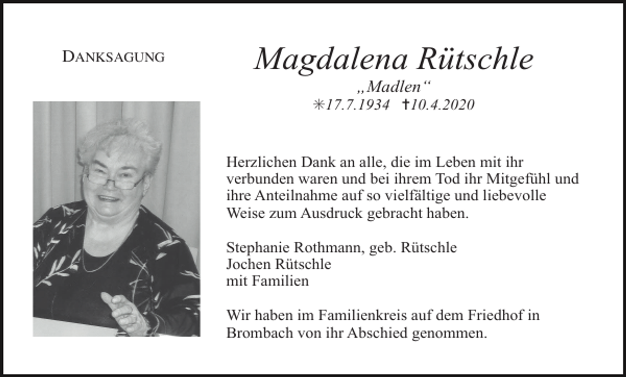 <p>DANKSAGUNG</p><p>Magdalena Rütschle<br />„Madlen“<br />✳17.7.1934 ✝10.4.2020</p><p>Herzlichen Dank an alle, die im Leben mit ihr<br />verbunden waren und bei ihrem Tod ihr Mitgefühl und<br />ihre Anteilnahme auf so vielfältige und liebevolle<br />Weise zum Ausdruck gebracht haben.<br />Stephanie Rothmann, geb. Rütschle<br />Jochen Rütschle<br />mit Familien<br />Wir haben im Familienkreis auf dem Friedhof in<br />Brombach von ihr Abschied genommen.</p>