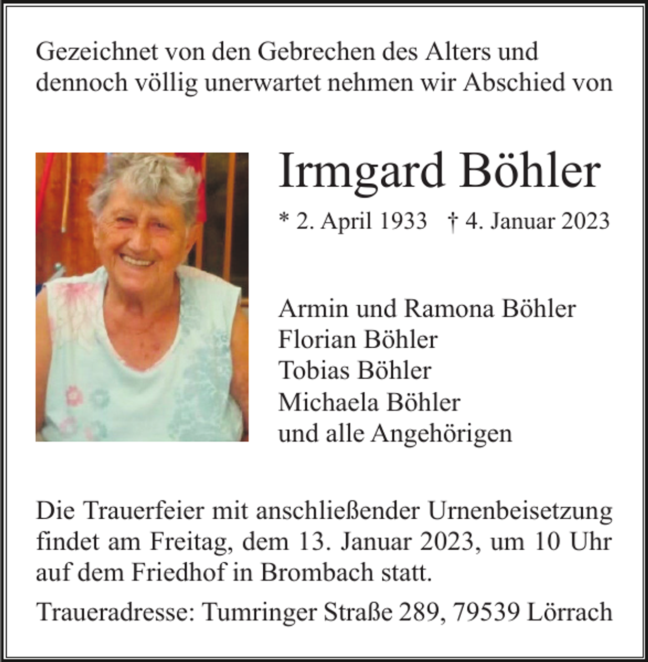 <p>Gezeichnet von den Gebrechen des Alters und<br />dennoch völlig unerwartet nehmen wir Abschied von</p><p>Irmgard Böhler<br />* 2. April 1933 † 4. Januar 2023</p><p>Armin und Ramona Böhler<br />Florian Böhler<br />Tobias Böhler<br />Michaela Böhler<br />und alle Angehörigen<br />Die Trauerfeier mit anschließender Urnenbeisetzung<br />findet am Freitag, dem 13. Januar 2023, um 10 Uhr<br />auf dem Friedhof in Brombach statt.<br />Traueradresse: Tumringer Straße 289, 79539 Lörrach</p>