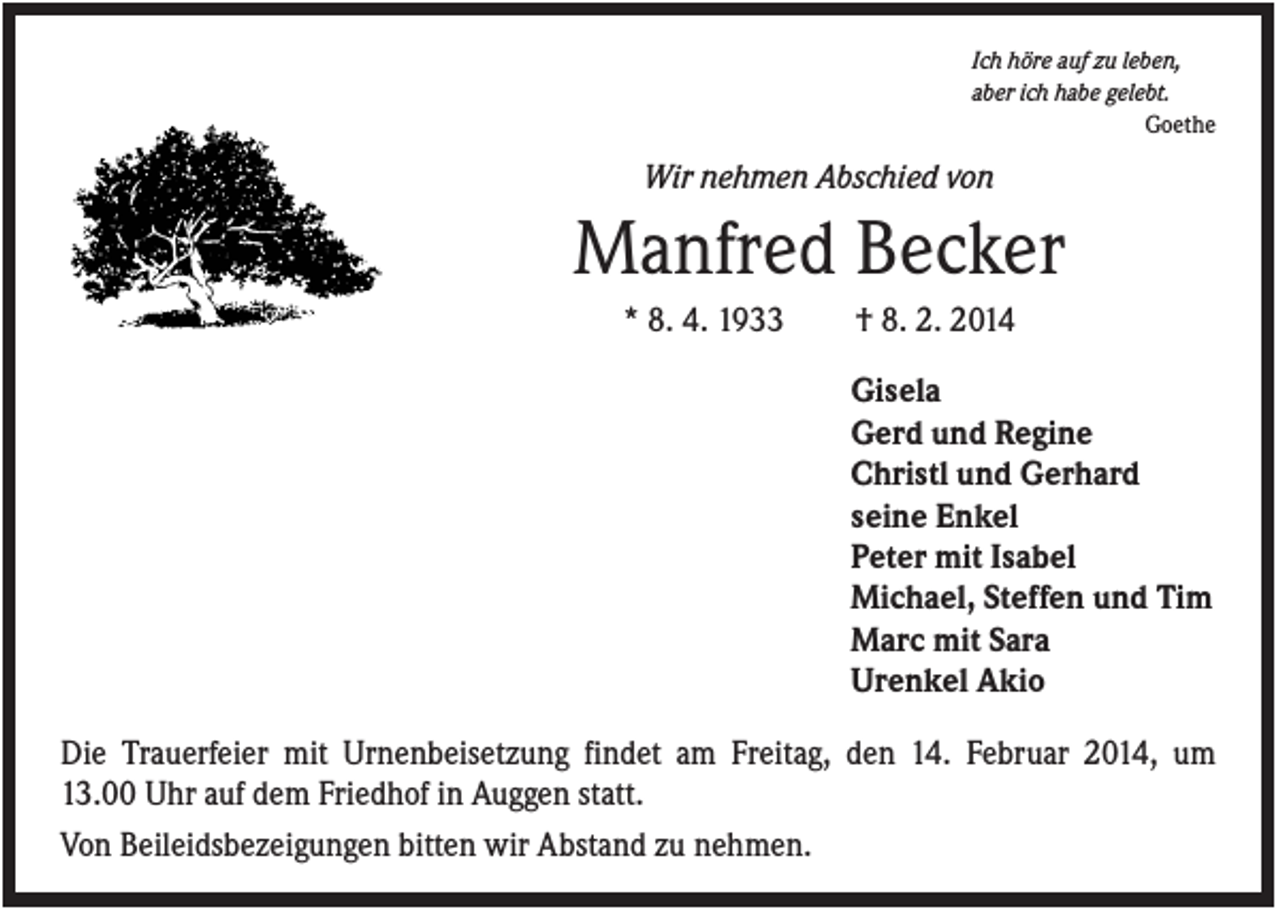 <p>Ich höre auf zu leben,<br />aber ich habe gelebt.<br />Goethe</p><p>Wir nehmen Abschied von</p><p>Manfred Becker<br />* 8. 4. 1933</p><p>† 8. 2. 2014<br />Gisela<br />Gerd und Regine<br />Christl und Gerhard<br />seine Enkel<br />Peter mit Isabel<br />Michael, Steffen und Tim<br />Marc mit Sara<br />Urenkel Akio</p><p>Die Trauerfeier mit Urnenbeisetzung findet am Freitag, den 14. Februar 2014, um<br />13.00 Uhr auf dem Friedhof in Auggen statt.<br />Von Beileidsbezeigungen bitten wir Abstand zu nehmen.</p>