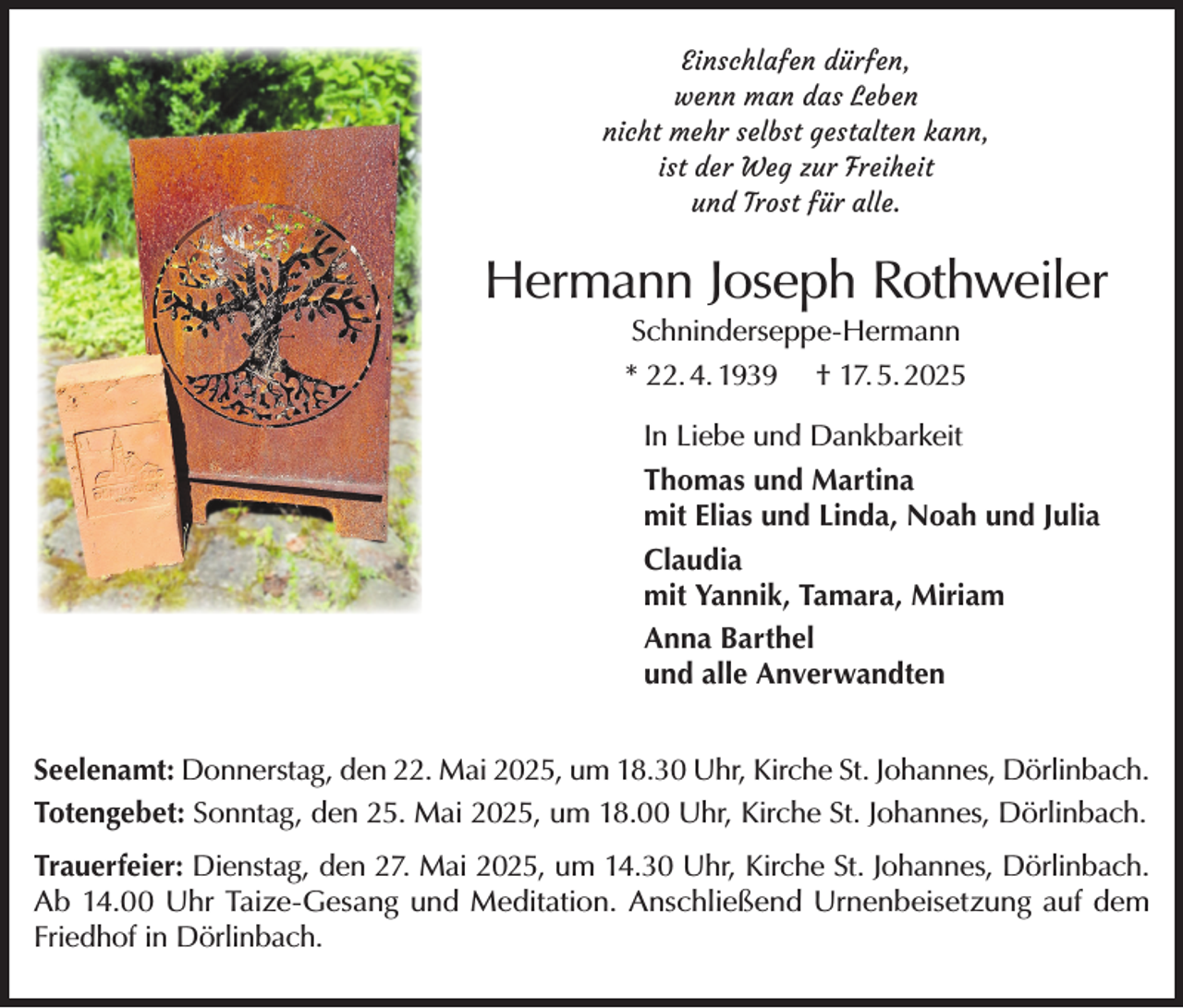 <p>Einschlafen dürfen,<br />wenn man das Leben<br />nicht mehr selbst gestalten kann,<br />ist der Weg zur Freiheit<br />und Trost für alle.</p><p>Hermann Joseph Rothweiler<br />Schninderseppe-Hermann<br />* 22. 4. 1939 † 17. 5. 2025</p><p>In Liebe und Dankbarkeit<br />Thomas und Martina<br />mit Elias und Linda, Noah und Julia<br />Claudia<br />mit Yannik, Tamara, Miriam<br />Anna Barthel<br />und alle Anverwandten<br />Seelenamt: Donnerstag, den 22. Mai 2025, um 18.30 Uhr, Kirche St. Johannes, Dörlinbach.<br />Totengebet: Sonntag, den 25. Mai 2025, um 18.00 Uhr, Kirche St. Johannes, Dörlinbach.<br />Trauerfeier: Dienstag, den 27. Mai 2025, um 14.30 Uhr, Kirche St. Johannes, Dörlinbach.<br />Ab 14.00 Uhr Taize-Gesang und Meditation. Anschließend Urnenbeisetzung auf dem<br />Friedhof in Dörlinbach.</p>