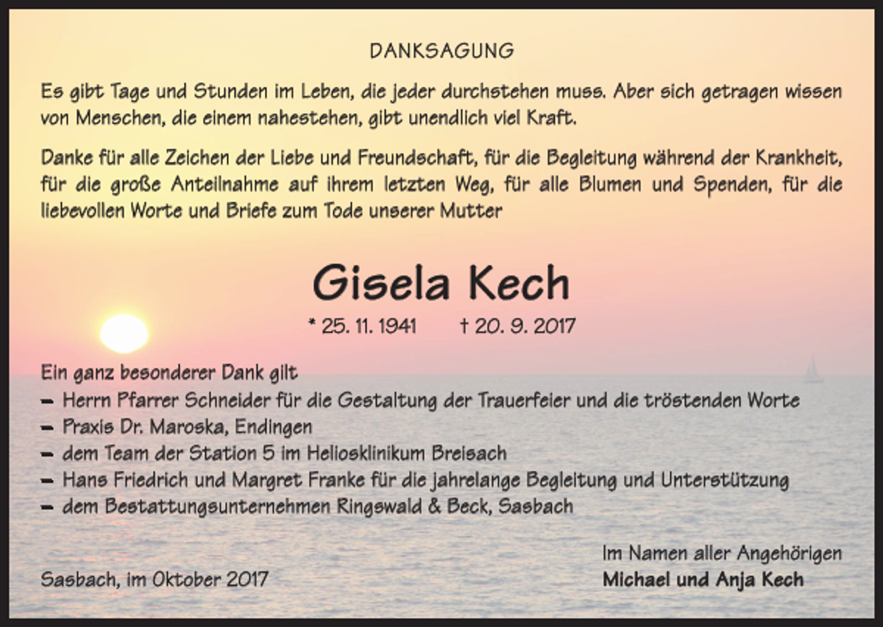 <p>DANKSAGUNG<br />Es gibt Tage und Stunden im Leben, die jeder durchstehen muss. Aber sich getragen wissen<br />von Menschen, die einem nahestehen, gibt unendlich viel Kraft.<br />Danke für alle Zeichen der Liebe und Freundschaft, für die Begleitung während der Krankheit,<br />für die große Anteilnahme auf ihrem letzten Weg, für alle Blumen und ­Spenden, für die<br />­liebevollen Worte und Briefe zum Tode unserer Mutter</p><p>Gisela Kech</p><p>* 25. 11. 1941 † 20. 9. 2017<br />Ein ganz besonderer Dank gilt<br />– Herrn Pfarrer Schneider für die Gestaltung der Trauerfeier und die tröstenden Worte<br />– Praxis Dr. Maroska, Endingen<br />– dem Team der Station 5 im Heliosklinikum Breisach<br />– Hans Friedrich und Margret Franke für die jahrelange Begleitung und Unterstützung<br />– dem Bestattungsunternehmen Ringswald &amp; Beck, Sasbach</p><p>Sasbach, im Oktober 2017</p><p>Im Namen aller Angehörigen<br />Michael und Anja Kech</p>