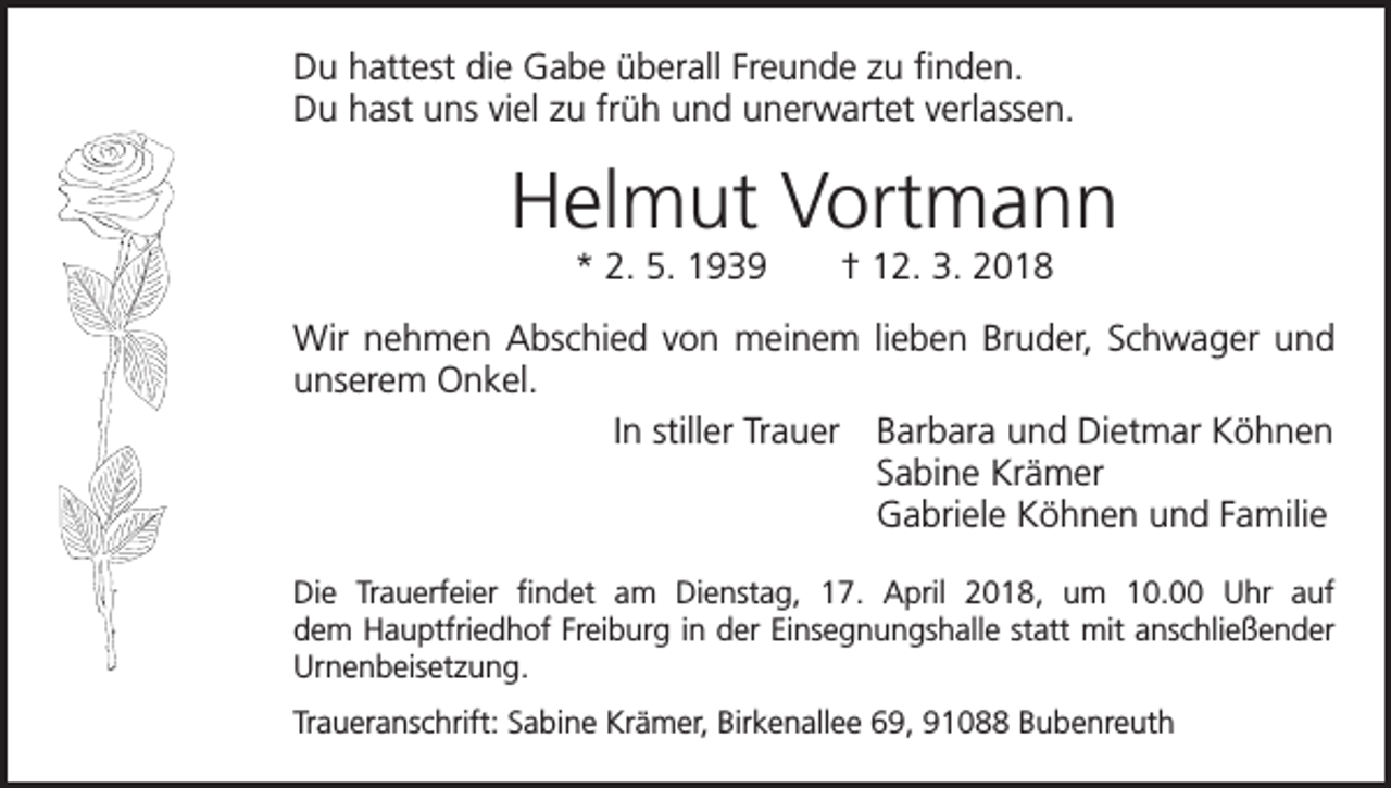 <p>Du hattest die Gabe überall Freunde zu finden.<br />Du hast uns viel zu früh und unerwartet verlassen.</p><p>Helmut Vortmann<br />* 2. 5. 1939 † 12. 3. 2018<br />Wir nehmen Abschied von meinem lieben Bruder, Schwager und<br />unserem Onkel.<br />In stiller Trauer Barbara und Dietmar Köhnen<br />Sabine Krämer<br />Gabriele Köhnen und Familie<br />Die Trauerfeier findet am Dienstag, 17. April 2018, um 10.00 Uhr auf<br />dem Hauptfriedhof Freiburg in der Einsegnungshalle statt mit anschließender<br />Urnenbeisetzung.<br />Traueranschrift: Sabine Krämer, Birkenallee 69, 91088 Bubenreuth</p>