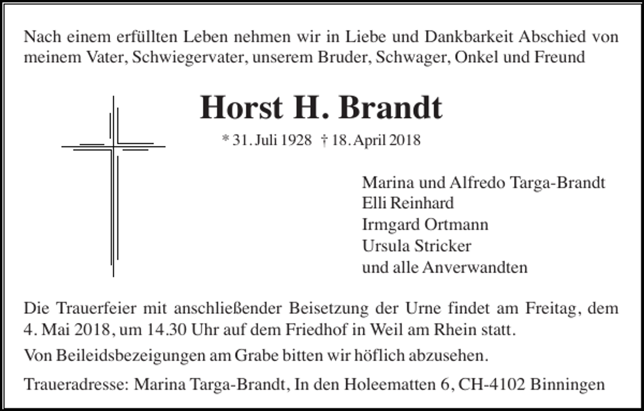 <p>Nach einem erfüllten Leben nehmen wir in Liebe und Dankbarkeit Abschied von<br />meinem Vater, Schwiegervater, unserem Bruder, Schwager, Onkel und Freund</p><p>Horst H. Brandt<br />* 31. Juli 1928 † 18. April 2018</p><p>Marina und Alfredo Targa-Brandt<br />Elli Reinhard<br />Irmgard Ortmann<br />Ursula Stricker<br />und alle Anverwandten<br />Die Trauerfeier mit anschließender Beisetzung der Urne findet am Freitag, dem<br />4. Mai 2018, um 14.30 Uhr auf dem Friedhof in Weil am Rhein statt.<br />Von Beileidsbezeigungen am Grabe bitten wir höflich abzusehen.<br />Traueradresse: Marina Targa-Brandt, In den Holeematten 6, CH-4102 Binningen</p>