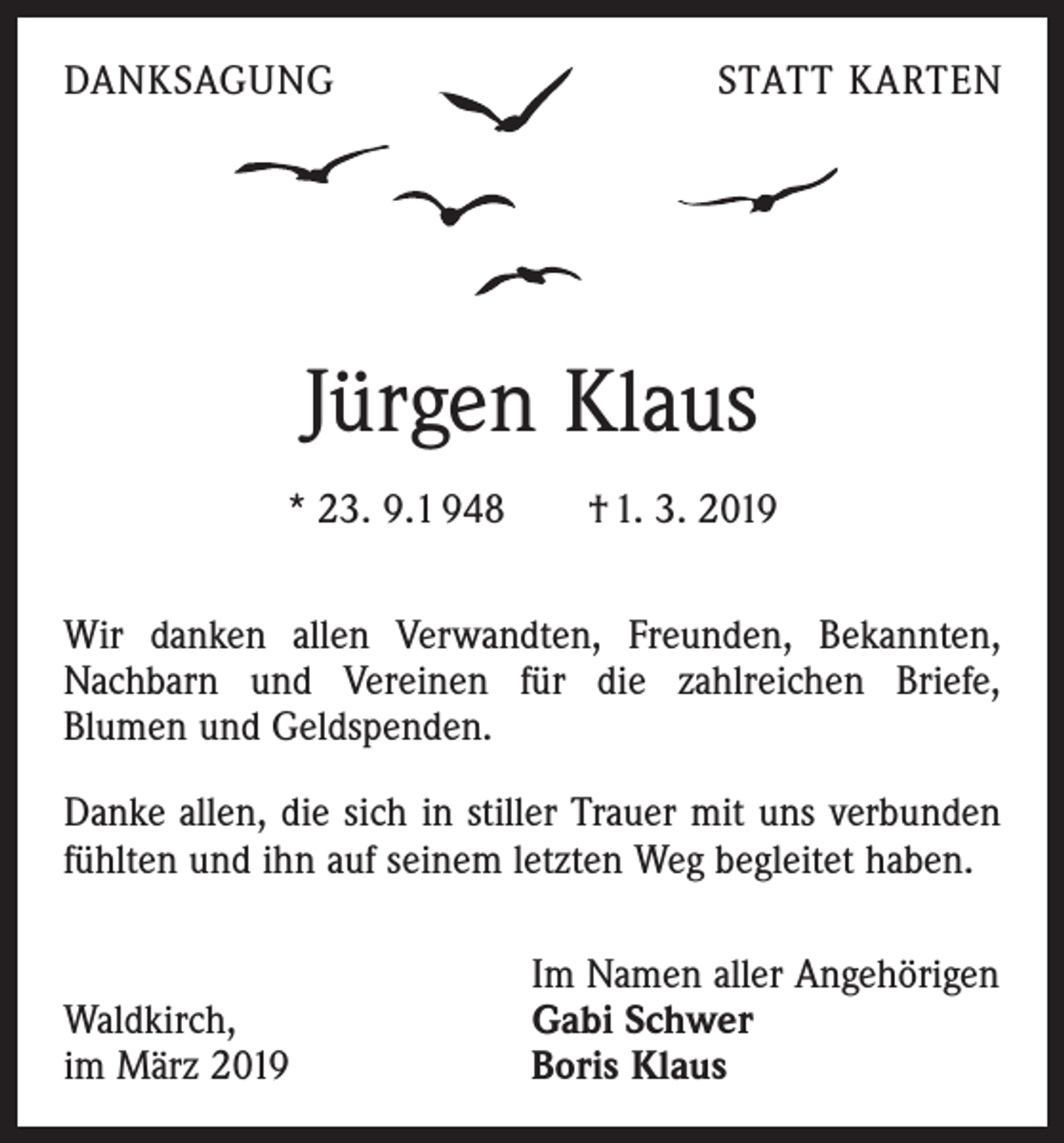<p>DANKSAGUNG</p><p>STATT KARTEN</p><p>Jürgen Klaus<br />* 23. 9.1 948 † 1. 3. 2019<br />Wir danken allen Verwandten, Freunden, Bekannten,<br />Nachbarn und Vereinen für die zahlreichen Briefe,<br />Blumen und Geldspenden.<br />Danke allen, die sich in stiller Trauer mit uns verbunden<br />fühlten und ihn auf seinem letzten Weg begleitet haben.</p><p>Waldkirch,<br />im März 2019</p><p>Im Namen aller Angehörigen<br />Gabi Schwer<br />Boris Klaus</p>