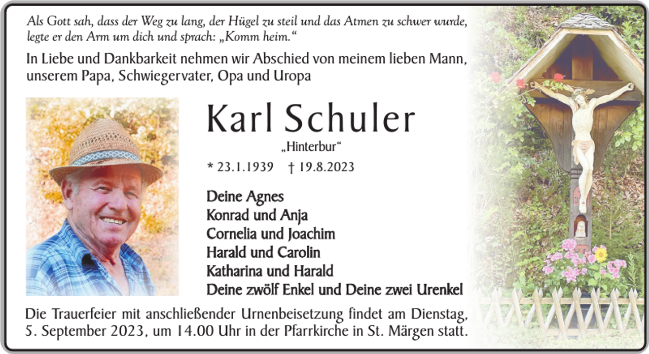 <p>Als Gott sah, dass der Weg zu lang, der Hügel zu steil und das Atmen zu schwer wurde,<br />legte er den Arm um dich und sprach: „Komm heim.“</p><p>In Liebe und Dankbarkeit nehmen wir Abschied von meinem lieben Mann,<br />unserem Papa, Schwiegervater, Opa und Uropa</p><p>Karl Schuler<br />„Hinterbur“</p><p>* 23.1.1939</p><p>† 19.8.2023</p><p>Deine Agnes<br />Konrad und Anja<br />Cornelia und Joachim<br />Harald und Carolin<br />Katharina und Harald<br />Deine zwölf Enkel und Deine zwei Urenkel<br />Die Trauerfeier mit anschließender Urnenbeisetzung findet am Dienstag,<br />5. September 2023, um 14.00 Uhr in der Pfarrkirche in St. Märgen statt.</p>