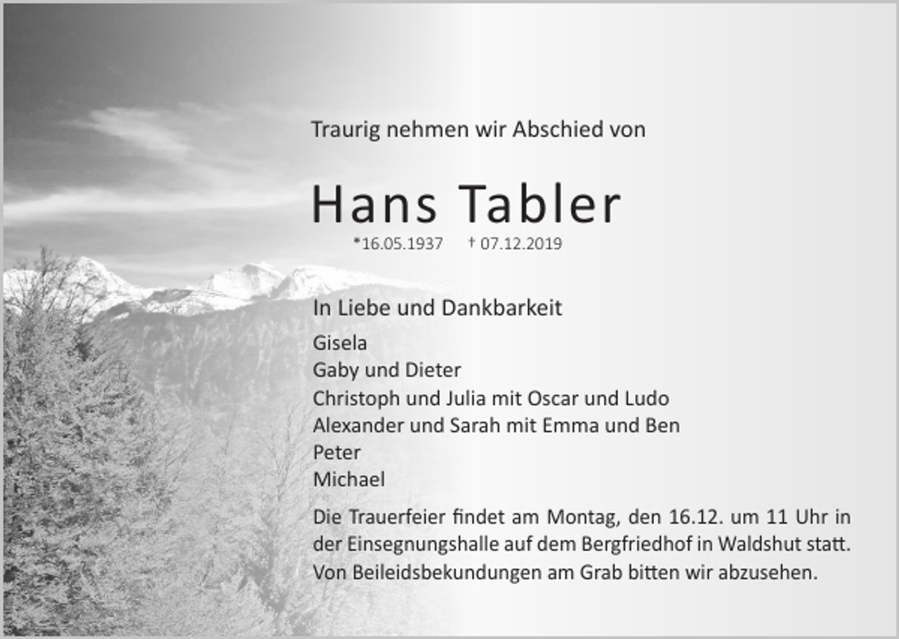 <p>Traurig nehmen wir Abschied von</p><p>Hans Tabler<br />*16.05.1937</p><p>† 07.12.2019</p><p>In Liebe und Dankbarkeit<br />Gisela<br />Gaby und Dieter<br />Christoph und Julia mit Oscar und Ludo<br />Alexander und Sarah mit Emma und Ben<br />Peter<br />Michael<br />Die Trauerfeier findet am Montag, den 16.12. um 11 Uhr in<br />der Einsegnungshalle auf dem Bergfriedhof in Waldshut statt.<br />Von Beileidsbekundungen am Grab bitten wir abzusehen.</p>