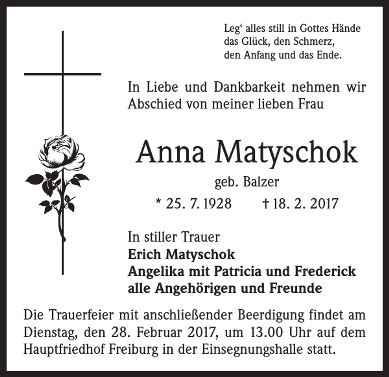 <p>Leg‘ alles still in Gottes Hände<br />das Glück, den Schmerz,<br />den Anfang und das Ende.</p><p>In Liebe und Dankbarkeit nehmen wir<br />Abschied von meiner lieben Frau</p><p>Anna Matyschok<br />geb. Balzer<br />* 25. 7. 1928 † 18. 2. 2017<br />In stiller Trauer<br />Erich Matyschok<br />Angelika mit Patricia und Frederick<br />alle Angehörigen und Freunde<br />Die Trauerfeier mit anschließender Beerdigung findet am<br />Dienstag, den 28. Februar 2017, um 13.00 Uhr auf dem<br />Hauptfriedhof Freiburg in der Einsegnungshalle statt.</p>