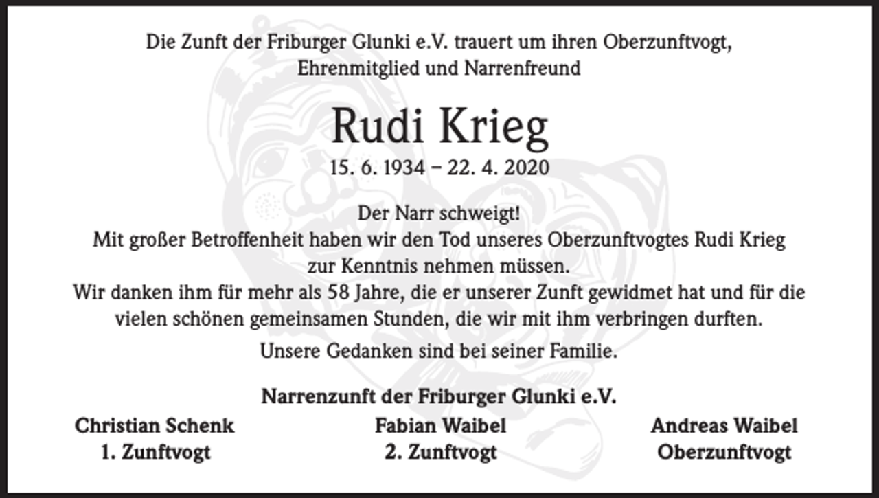 <p>Die Zunft der Friburger Glunki e.V. trauert um ihren Oberzunftvogt,<br />Ehrenmitglied und Narrenfreund</p><p>Rudi Krieg</p><p>15. 6. 1934 – 22. 4. 2020<br />Der Narr schweigt!<br />Mit großer Betroffenheit haben wir den Tod unseres Oberzunftvogtes Rudi Krieg<br />zur Kenntnis nehmen müssen.<br />Wir danken ihm für mehr als 58 Jahre, die er unserer Zunft gewidmet hat und für die<br />vielen schönen gemeinsamen Stunden, die wir mit ihm verbringen durften.<br />Unsere Gedanken sind bei seiner Familie.</p><p>Narrenzunft der Friburger Glunki e.V.<br />Christian Schenk<br />Fabian Waibel<br />1. Zunftvogt<br />2. Zunftvogt</p><p>Andreas Waibel<br />Oberzunftvogt</p>