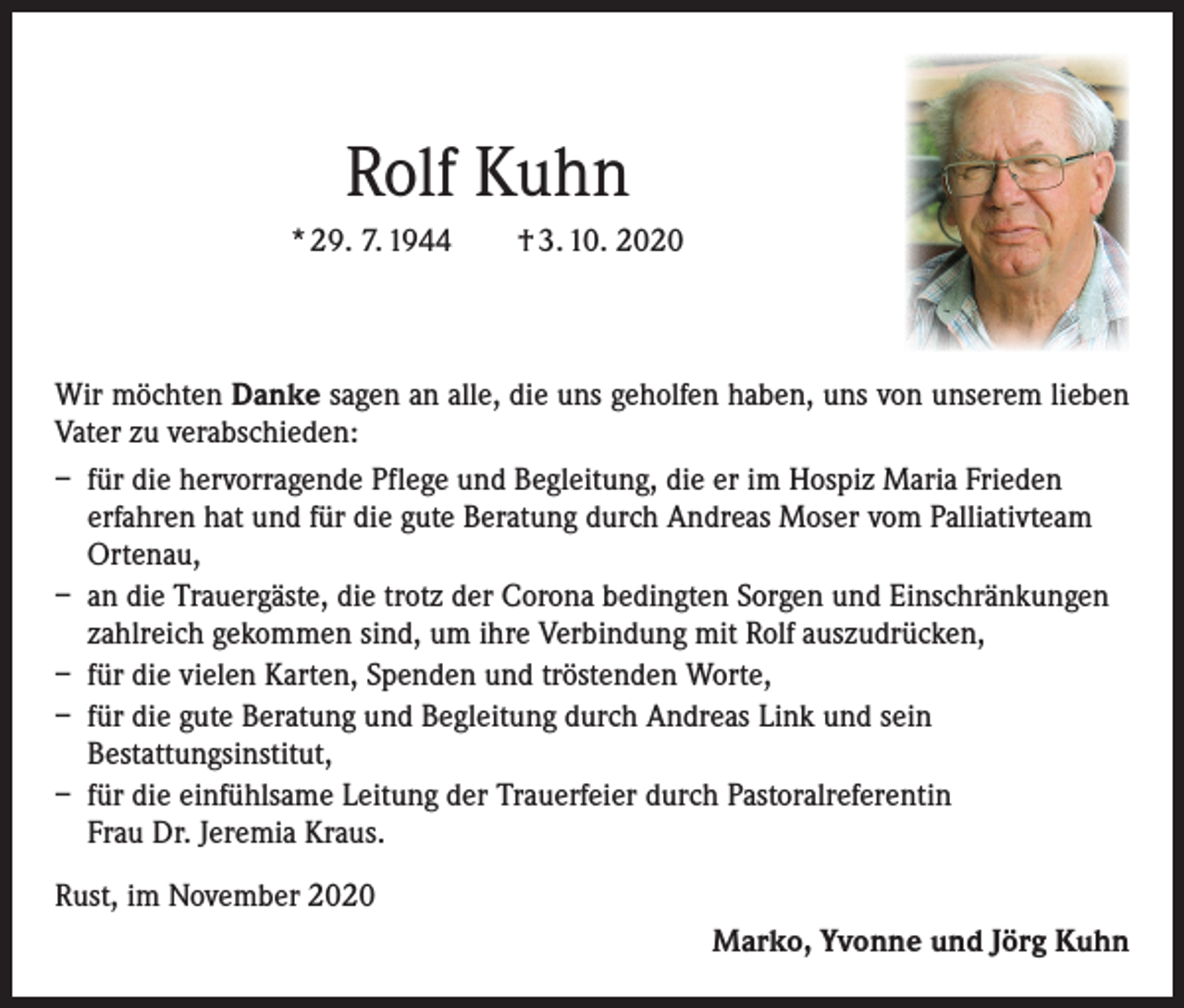 <p>Rolf Kuhn<br />* 29. 7. 1944 † 3. 10. 2020</p><p>Wir möchten Danke sagen an alle, die uns geholfen haben, uns von unserem lieben<br />Vater zu verabschieden:<br />– für die hervorragende Pflege und Begleitung, die er im Hospiz Maria Frieden<br />erfahren hat und für die gute Beratung durch Andreas Moser vom Palliativteam<br />Ortenau,<br />– an die Trauergäste, die trotz der Corona bedingten Sorgen und Einschränkungen<br />zahlreich gekommen sind, um ihre Verbindung mit Rolf auszudrücken,<br />– für die vielen Karten, Spenden und tröstenden Worte,<br />– für die gute Beratung und Begleitung durch Andreas Link und sein<br />Bestattungsinstitut,<br />– für die einfühlsame Leitung der Trauerfeier durch Pastoralreferentin<br />Frau Dr. Jeremia Kraus.<br />Rust, im November 2020</p><p>Marko, Yvonne und Jörg Kuhn</p>