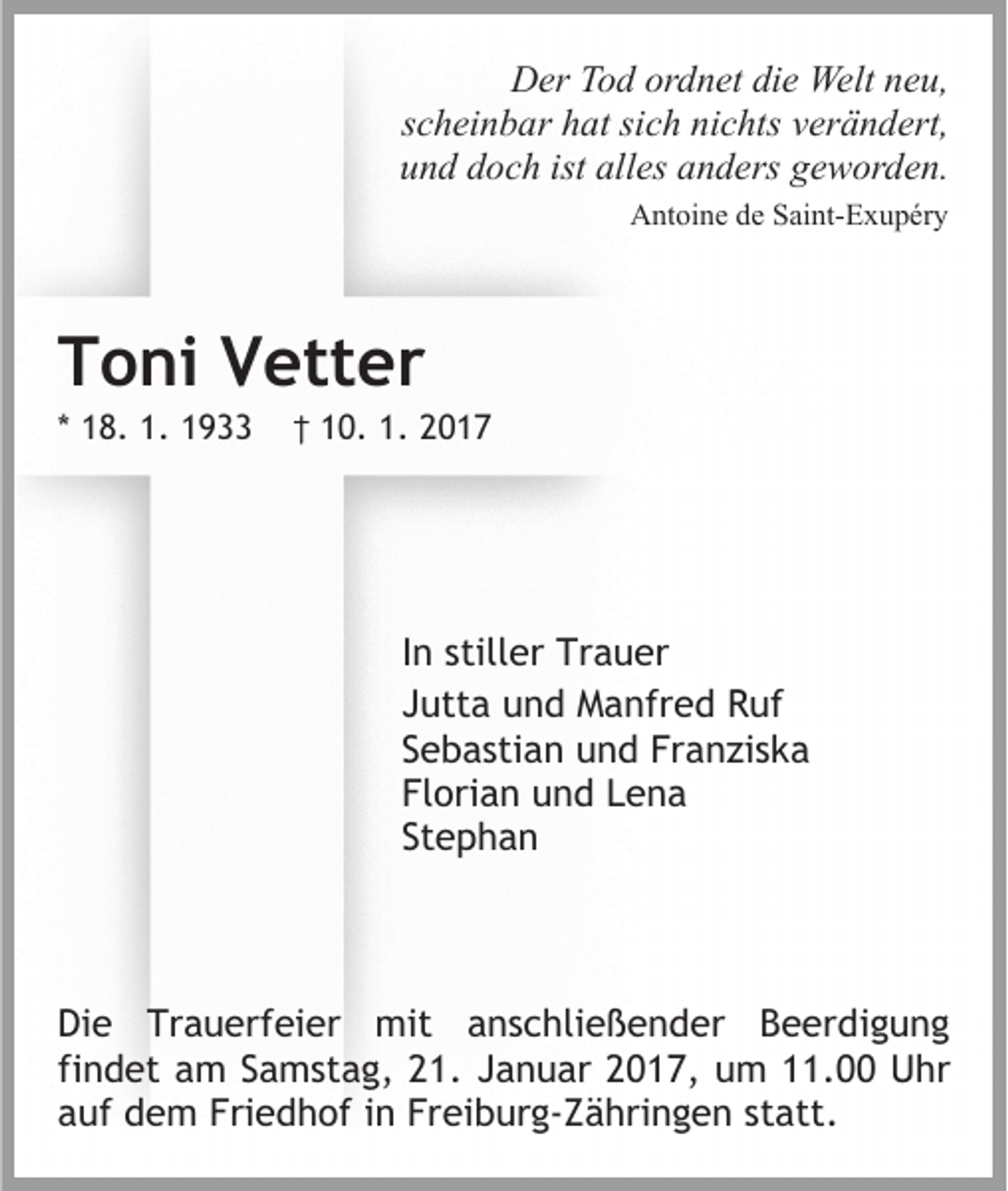 <p>Der Tod ordnet die Welt neu,<br />scheinbar hat sich nichts verändert,<br />und doch ist alles anders geworden.<br />Antoine de Saint-Exupéry</p><p>Toni Vetter<br />* 18. 1. 1933</p><p>† 10. 1. 2017</p><p>In stiller Trauer<br />Jutta und Manfred Ruf<br />Sebastian und Franziska<br />Florian und Lena<br />Stephan</p><p>Die Trauerfeier mit anschließender Beerdigung<br />findet am Samstag, 21. Januar 2017, um 11.00 Uhr<br />auf dem Friedhof in Freiburg-Zähringen statt.</p>