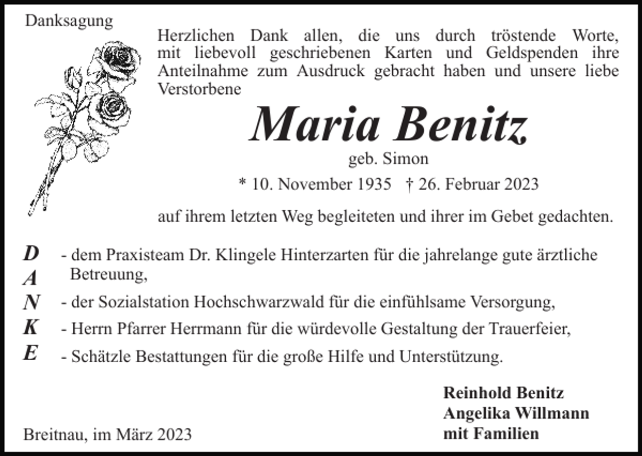 <p>Danksagung</p><p>Herzlichen Dank allen, die uns durch tröstende Worte,<br />mit liebevoll geschriebenen Karten und Geldspenden ihre<br />Anteilnahme zum Ausdruck gebracht haben und unsere liebe<br />Verstorbene</p><p>Maria Benitz</p><p>geb. Simon<br />* 10. November 1935 † 26. Februar 2023<br />auf ihrem letzten Weg begleiteten und ihrer im Gebet gedachten.</p><p>D<br />A<br />N<br />K<br />E</p><p>- dem Praxisteam Dr. Klingele Hinterzarten für die jahrelange gute ärztliche<br />Betreuung,<br />- der Sozialstation Hochschwarzwald für die einfühlsame Versorgung,<br />- Herrn Pfarrer Herrmann für die würdevolle Gestaltung der Trauerfeier,<br />- Schätzle Bestattungen für die große Hilfe und Unterstützung.</p><p>Breitnau, im März 2023</p><p>Reinhold Benitz<br />Angelika Willmann<br />mit Familien</p>