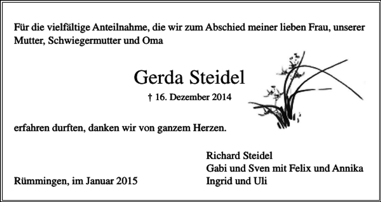 <p>Für die vielfältige Anteilnahme, die wir zum Abschied meiner lieben Frau, unserer<br />Mutter, Schwiegermutter und Oma</p><p>Gerda Steidel<br />† 16. Dezember 2014</p><p>erfahren durften, danken wir von ganzem Herzen.</p><p>Rümmingen, im Januar 2015</p><p>Richard Steidel<br />Gabi und Sven mit Felix und Annika<br />Ingrid und Uli</p>
