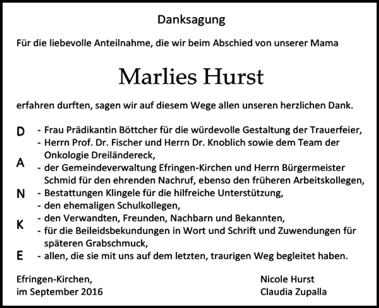 <p>Danksagung<br />Für die liebevolle Anteilnahme, die wir beim Abschied von unserer Mama</p><p>Marlies Hurst<br />erfahren durften, sagen wir auf diesem Wege allen unseren herzlichen Dank.</p><p>D<br />A<br />N<br />K<br />E</p><p>- Frau Prädikantin Böttcher für die würdevolle Gestaltung der Trauerfeier,<br />- Herrn Prof. Dr. Fischer und Herrn Dr. Knoblich sowie dem Team der<br />Onkologie Dreiländereck,<br />- der Gemeindeverwaltung Efringen-Kirchen und Herrn Bürgermeister<br />Schmid für den ehrenden Nachruf, ebenso den früheren Arbeitskollegen,<br />- Bestattungen Klingele für die hilfreiche Unterstützung,<br />- den ehemaligen Schulkollegen,<br />- den Verwandten, Freunden, Nachbarn und Bekannten,<br />- für die Beileidsbekundungen in Wort und Schrift und Zuwendungen für<br />späteren Grabschmuck,<br />- allen, die sie mit uns auf dem letzten, traurigen Weg begleitet haben.</p><p>Efringen-Kirchen,<br />im September 2016</p><p>Nicole Hurst<br />Claudia Zupalla</p>