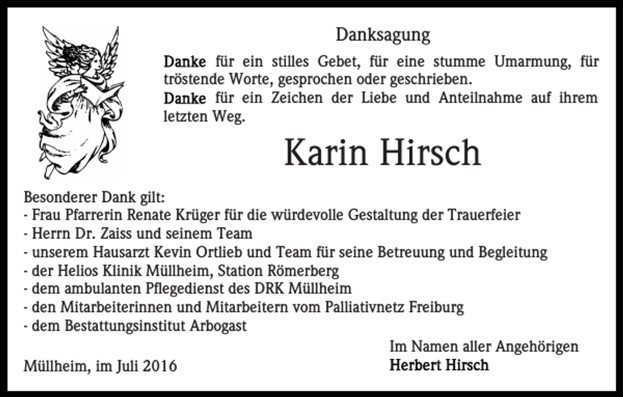 <p>Danksagung<br />für ein stilles Gebet, für eine stumme Umarmung, für<br />tröstende Worte, gesprochen oder geschrieben.<br />für ein Zeichen der Liebe und Anteilnahme auf ihrem<br />letzten Weg.</p><p>Karin Hirsch<br />Besonderer Dank gilt:<br />- Frau Pfarrerin Renate Krüger für die würdevolle Gestaltung der Trauerfeier<br />- Herrn Dr. Zaiss und seinem Team<br />- unserem Hausarzt Kevin Ortlieb und Team für seine Betreuung und Begleitung<br />- der Helios Klinik Müllheim, Station Römerberg<br />- dem ambulanten Pflegedienst des DRK Müllheim<br />- den Mitarbeiterinnen und Mitarbeitern vom Palliativnetz Freiburg<br />- dem Bestattungsinstitut Arbogast<br />Im Namen aller Angehörigen<br />Müllheim, im Juli 2016</p>