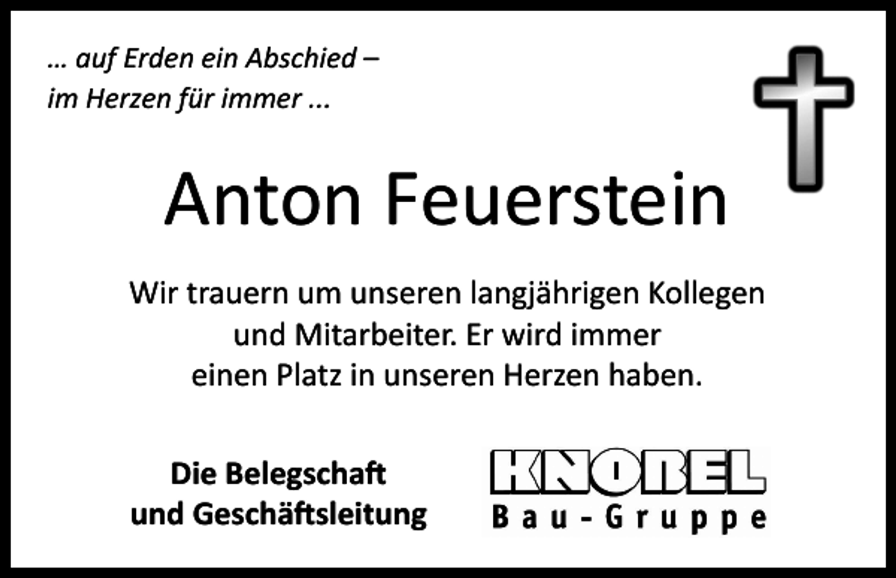<p>… auf Erden ein Abschied –<br />im Herzen für immer ...</p><p>Anton Feuerstein<br />Wir trauern um unseren langjährigen Kollegen<br />und Mitarbeiter. Er wird immer<br />einen Platz in unseren Herzen haben.<br />Die Belegschaft<br />und Geschäftsleitung</p>
