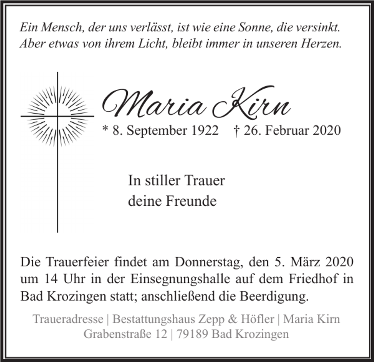 <p>Ein Mensch, der uns verlässt, ist wie eine Sonne, die versinkt.<br />Aber etwas von ihrem Licht, bleibt immer in unseren Herzen.</p><p>Maria Kirn</p><p>* 8. September 1922 † 26. Februar 2020</p><p>In stiller Trauer<br />deine Freunde</p><p>Die Trauerfeier findet am Donnerstag, den 5. März 2020<br />um 14 Uhr in der Einsegnungshalle auf dem Friedhof in<br />Bad Krozingen statt; anschließend die Beerdigung.<br />Traueradresse | Bestattungshaus Zepp &amp; Höfler | Maria Kirn<br />Grabenstraße 12 | 79189 Bad Krozingen</p>