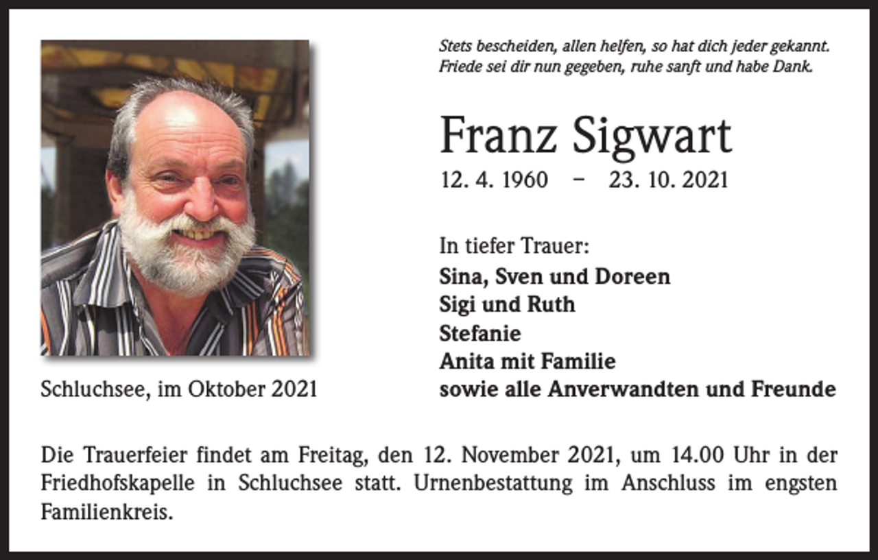 <p>Stets bescheiden, allen helfen, so hat dich jeder gekannt.<br />Friede sei dir nun gegeben, ruhe sanft und habe Dank.</p><p>Franz Sigwart<br />12. 4. 1960 – 23. 10. 2021</p><p>Schluchsee, im Oktober 2021</p><p>In tiefer Trauer:<br />Sina, Sven und Doreen<br />Sigi und Ruth<br />Stefanie<br />Anita mit Familie<br />sowie alle Anverwandten und Freunde</p><p>Die Trauerfeier findet am Freitag, den 12. November 2021, um 14.00 Uhr in der<br />Friedhofskapelle in Schluchsee statt. Urnenbestattung im Anschluss im engsten<br />­Familienkreis.</p>
