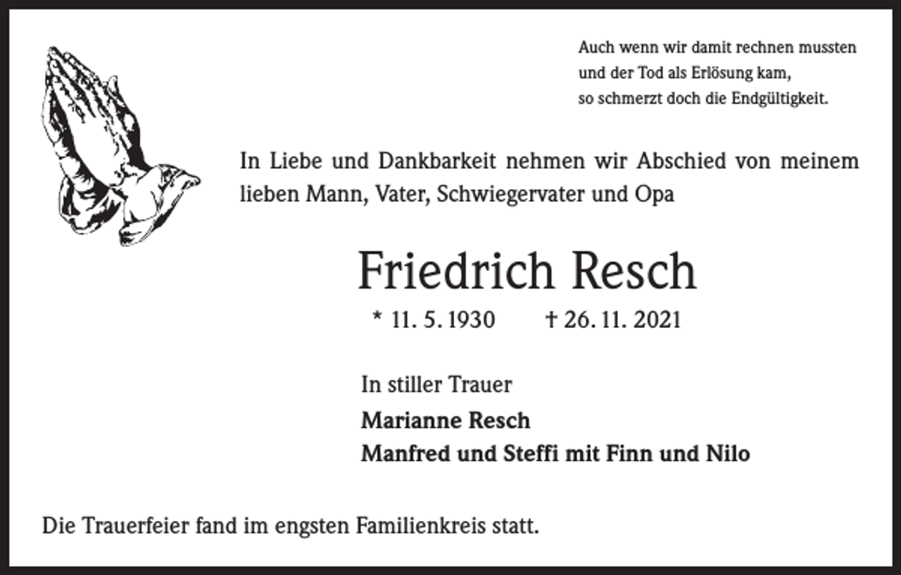 <p>Auch wenn wir damit rechnen mussten<br />und der Tod als Erlösung kam,<br />so schmerzt doch die Endgültigkeit.</p><p>In Liebe und Dankbarkeit nehmen wir Abschied von meinem<br />lieben Mann, Vater, Schwiegervater und Opa</p><p>Friedrich Resch<br />* 11. 5. 1930 † 26. 11. 2021<br />In stiller Trauer<br />Marianne Resch<br />Manfred und Steffi mit Finn und Nilo<br />Die Trauerfeier fand im engsten Familienkreis statt.</p>