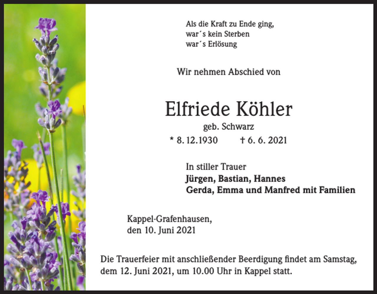 <p>Als die Kraft zu Ende ging,<br />war´s kein Sterben<br />war´s Erlösung</p><p>Wir nehmen Abschied von</p><p>Elfriede Köhler<br />geb. Schwarz<br />* 8. 12.1930<br />† 6. 6. 2021</p><p>In stiller Trauer<br />Jürgen, Bastian, Hannes<br />Gerda, Emma und Manfred mit Familien<br />Kappel-Grafenhausen,<br />den 10. Juni 2021<br />Die Trauerfeier mit anschließender Beerdigung findet am Samstag,<br />dem 12. Juni 2021, um 10.00 Uhr in Kappel statt.</p>