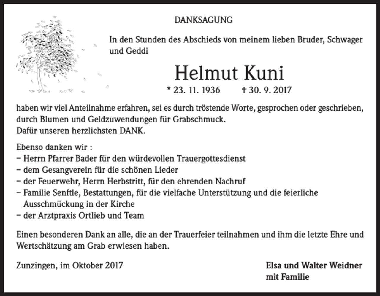 <p>DANKSAGUNG<br />In den Stunden des Abschieds von meinem lieben Bruder, Schwager<br />und Geddi</p><p>Helmut Kuni</p><p>* 23. 11. 1936</p><p>† 30. 9. 2017</p><p>haben wir viel Anteilnahme erfahren, sei es durch tröstende Worte, gesprochen oder geschrieben,<br />durch Blumen und Geldzuwendungen für Grabschmuck.<br />Dafür unseren herzlichsten DANK.<br />Ebenso danken wir :<br />– Herrn Pfarrer Bader für den würdevollen Trauergottesdienst<br />– dem Gesangverein für die schönen Lieder<br />– der Feuerwehr, Herrn Herbstritt, für den ehrenden Nachruf<br />– Familie Senftle, Bestattungen, für die vielfache Unterstützung und die feierliche<br />Ausschmückung in der Kirche<br />– der Arztpraxis Ortlieb und Team<br />Einen besonderen Dank an alle, die an der Trauerfeier teilnahmen und ihm die letzte Ehre und<br />Wertschätzung am Grab erwiesen haben.<br />Zunzingen, im Oktober 2017</p><p>lsa und Walter Weidner<br />E<br />mit Familie</p>