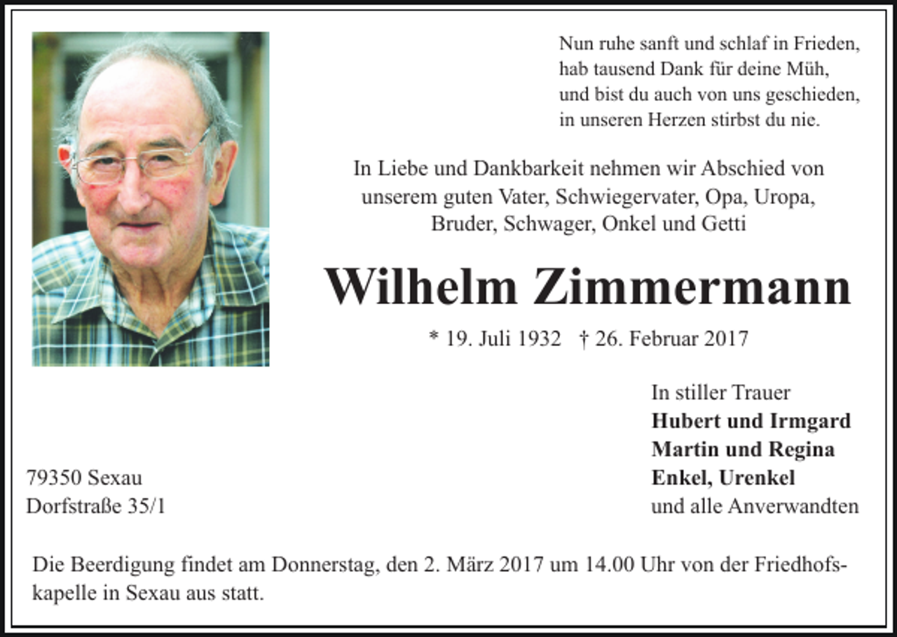 <p>Nun ruhe sanft und schlaf in Frieden,<br />hab tausend Dank für deine Müh,<br />und bist du auch von uns geschieden,<br />in unseren Herzen stirbst du nie.</p><p>In Liebe und Dankbarkeit nehmen wir Abschied von<br />unserem guten Vater, Schwiegervater, Opa, Uropa,<br />Bruder, Schwager, Onkel und Getti</p><p>Wilhelm Zimmermann<br />* 19. Juli 1932 † 26. Februar 2019350 Sexau<br />Dorfstraße 35/1</p><p>In stiller Trauer<br />Hubert und Irmgard<br />Martin und Regina<br />Enkel, Urenkel<br />und alle Anverwandten</p><p>Die Beerdigung findet am Donnerstag, den 2. März 2017 um 14.00 Uhr von der Friedhofskapelle in Sexau aus statt.</p>
