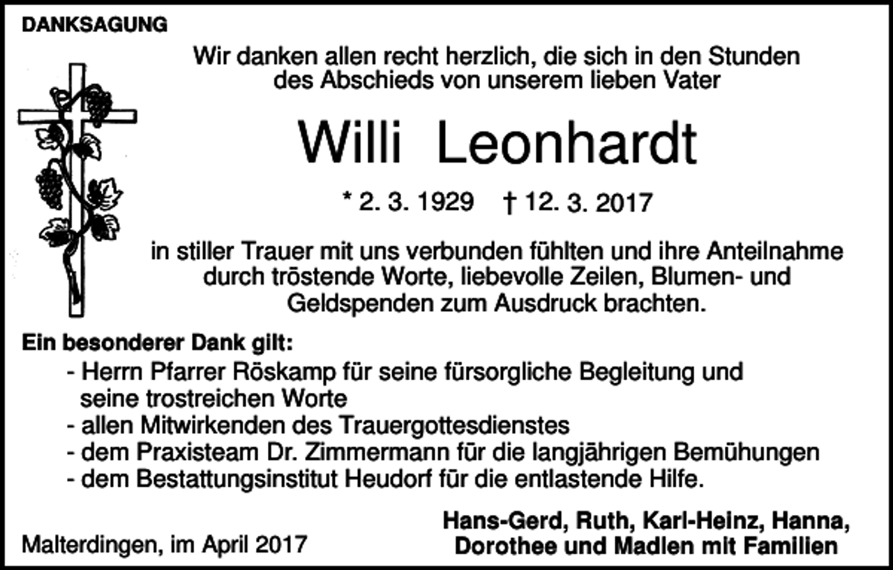 <p>DANKSAGUNG</p><p>Wir danken allen recht herzlich, die sich in den Stunden<br />des Abschieds von unserem lieben Vater</p><p>Willi Leonhardt<br />* 2. 3. 1929</p><p>† 12. 3. 2017</p><p>in stiller Trauer mit uns verbunden fühlten und ihre Anteilnahme<br />durch tröstende Worte, liebevolle Zeilen, Blumen- und<br />Geldspenden zum Ausdruck brachten.<br />Ein besonderer Dank gilt:</p><p>- Herrn Pfarrer Röskamp für seine fürsorgliche Begleitung und<br />seine trostreichen Worte<br />- allen Mitwirkenden des Trauergottesdienstes<br />- dem Praxisteam Dr. Zimmermann für die langjährigen Bemühungen<br />- dem Bestattungsinstitut Heudorf für die entlastende Hilfe.<br />Malterdingen, im April 2017</p><p>Hans-Gerd, Ruth, Karl-Heinz, Hanna,<br />Dorothee und Madlen mit Familien</p>