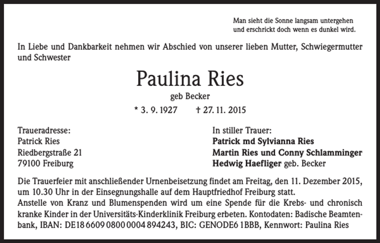 <p>Man sieht die Sonne langsam untergehen<br />und erschrickt doch wenn es dunkel wird.</p><p>In Liebe und Dankbarkeit nehmen wir Abschied von unserer lieben Mutter, Schwiegermutter<br />und Schwester</p><p>Paulina Ries</p><p>geb Becker<br />* 3. 9. 1927 † 27. 11. 2015<br />Traueradresse:<br />Patrick Ries<br />Riedbergstraße 21<br />79100 Freiburg</p><p>In stiller Trauer:<br />Patrick md Sylvianna Ries<br />Martin Ries und Conny Schlamminger<br />Hedwig Haefliger geb. Becker</p><p>Die Trauerfeier mit anschließender Urnenbeisetzung findet am Freitag, den 11. Dezember 2015,<br />um 10.30 Uhr in der Einsegnungshalle auf dem Hauptfriedhof Freiburg statt.<br />Anstelle von Kranz und Blumenspenden wird um eine Spende für die Krebs- und chronisch<br />kranke Kinder in der Universitäts-Kinderklinik Freiburg erbeten. Kontodaten: Badische Beamten­<br />bank, IBAN: DE18 6609 0804 894243, BIC: GENODE6 1BBB, Kennwort: Paulina Ries</p>