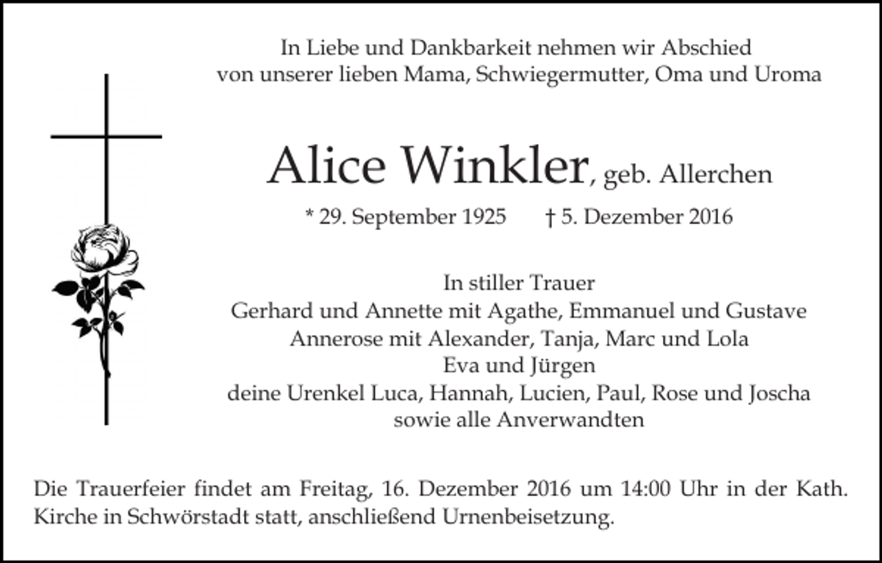 <p>In Liebe und Dankbarkeit nehmen wir Abschied<br />von unserer lieben Mama, Schwiegermutter, Oma und Uroma</p><p>Alice Winkler, geb. Allerchen<br />* 29. September 1925</p><p>† 5. Dezember 2016</p><p>In stiller Trauer<br />Gerhard und Annette mit Agathe, Emmanuel und Gustave<br />Annerose mit Alexander, Tanja, Marc und Lola<br />Eva und Jürgen<br />deine Urenkel Luca, Hannah, Lucien, Paul, Rose und Joscha<br />sowie alle Anverwandten<br />Die Trauerfeier findet am Freitag, 16. Dezember 2016 um 14:00 Uhr in der Kath.<br />Kirche in Schwörstadt statt, anschließend Urnenbeisetzung.</p>