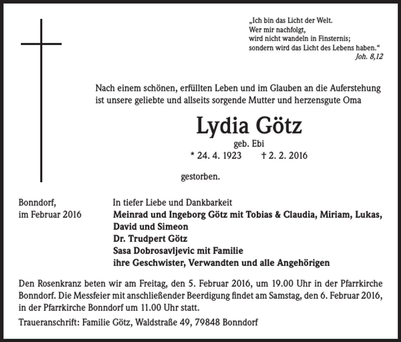 <p>„Ich bin das Licht der Welt.<br />Wer mir nachfolgt,<br />wird nicht wandeln in Finsternis;<br />sondern wird das Licht des Lebens haben.“<br />Joh. 8,12</p><p>Nach einem schönen, erfüllten Leben und im Glauben an die Auferstehung<br />ist unsere geliebte und allseits sorgende Mutter und herzensgute Oma</p><p>Lydia Götz</p><p>geb. Ebi<br />* 24. 4. 1923 † 2. 2. 2016<br />gestorben.<br />Bonndorf,<br />im Februar 2016</p><p>In tiefer Liebe und Dankbarkeit<br />M<br />einrad und Ingeborg Götz mit Tobias &amp; Claudia, Miriam, Lukas,<br />David und Simeon<br />Dr. Trudpert Götz<br />Sasa Dobrosavljevic mit Familie<br />ihre Geschwister, Verwandten und alle Angehörigen</p><p>Den Rosenkranz beten wir am Freitag, den 5. Februar 2016, um 19.00 Uhr in der Pfarrkirche<br />Bonndorf. Die Messfeier mit anschließender Beerdigung findet am Samstag, den 6. Februar 2016,<br />in der Pfarrkirche Bonndorf um 11.00 Uhr statt.<br />Traueranschrift: Familie Götz, Waldstraße 49, 79848 Bonndorf</p>