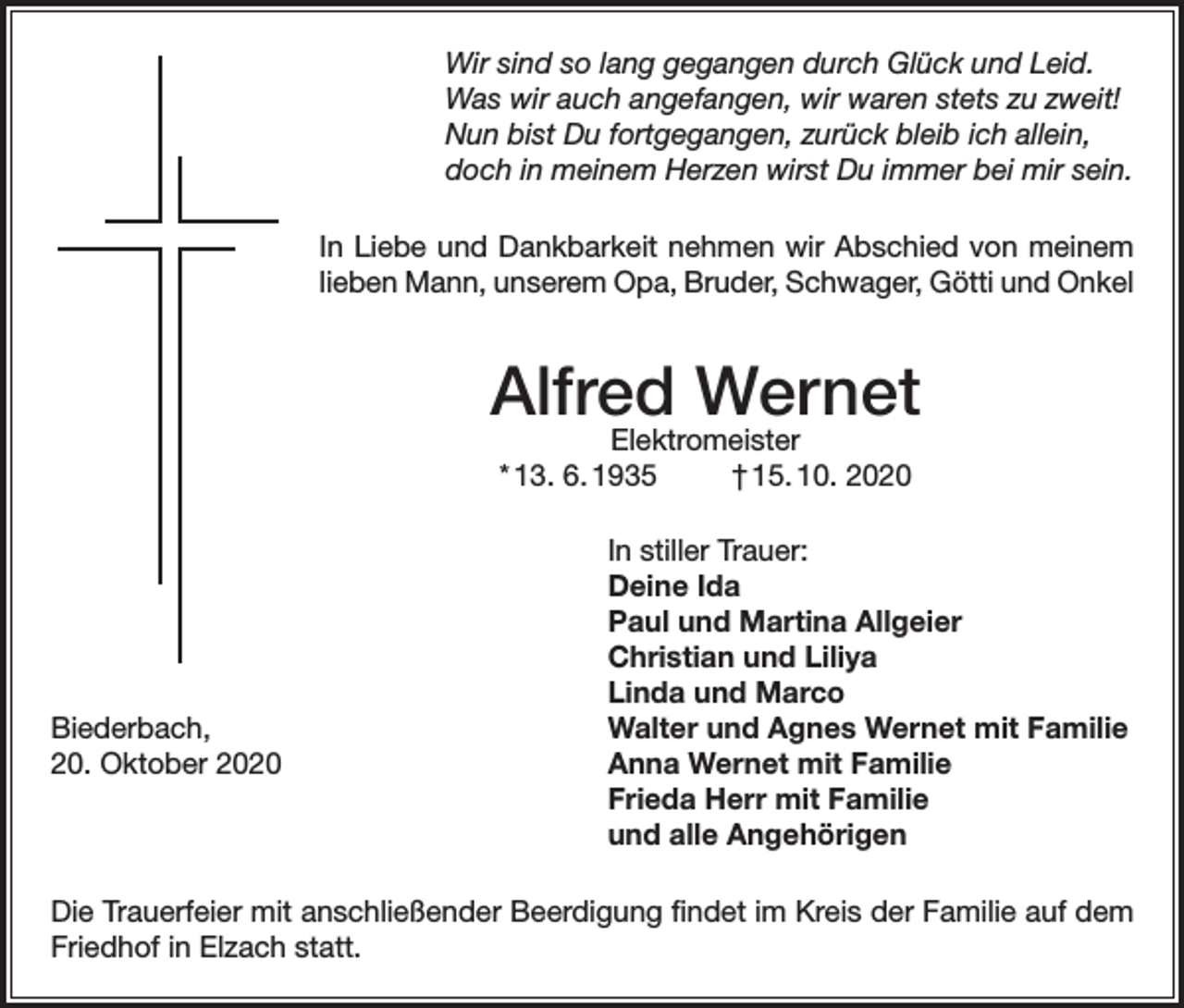 <p>Wir sind so lang gegangen durch Glück und Leid.<br />Was wir auch angefangen, wir waren stets zu zweit!<br />Nun bist Du fortgegangen, zurück bleib ich allein,<br />doch in meinem Herzen wirst Du immer bei mir sein.<br />In Liebe und Dankbarkeit nehmen wir Abschied von meinem<br />lieben Mann, unserem Opa, Bruder, Schwager, Götti und Onkel</p><p>Alfred Wernet<br />Elektromeister<br />* 13. 6. 1935<br />† 15. 10. 2020</p><p>Biederbach,<br />20. Oktober 2020</p><p>In stiller Trauer:<br />Deine Ida<br />Paul und Martina Allgeier<br />Christian und Liliya<br />Linda und Marco<br />Walter und Agnes Wernet mit Familie<br />Anna Wernet mit Familie<br />Frieda Herr mit Familie<br />und alle Angehörigen</p><p>Die Trauerfeier mit anschließender Beerdigung findet im Kreis der Familie auf dem<br />Friedhof in Elzach statt.</p>