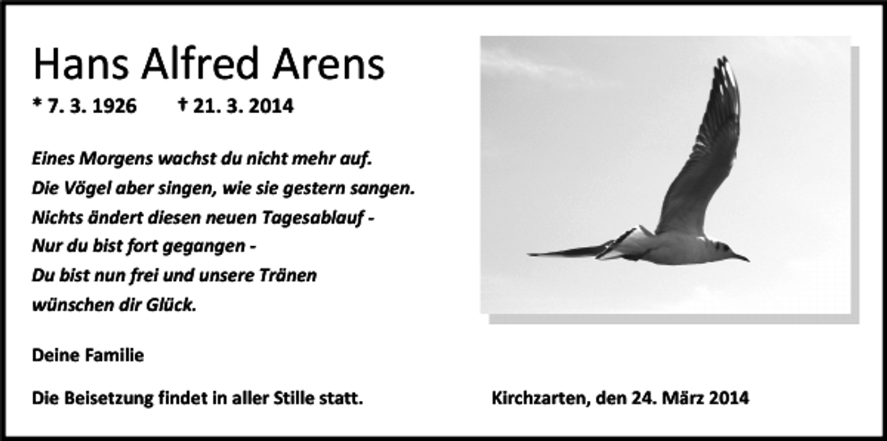 <p>Hans Alfred Arens<br />* 7. 3. 1926</p><p>† 21. 3. 2014</p><p>Eines Morgens wachst du nicht mehr auf.<br />Die Vögel aber singen, wie sie gestern sangen.<br />Nichts ändert diesen neuen Tagesablauf Nur du bist fort gegangen Du bist nun frei und unsere Tränen<br />wünschen dir Glück.<br />Deine Familie<br />Die Beisetzung findet in aller Stille statt.</p><p>Kirchzarten, den 24. März 2014</p>
