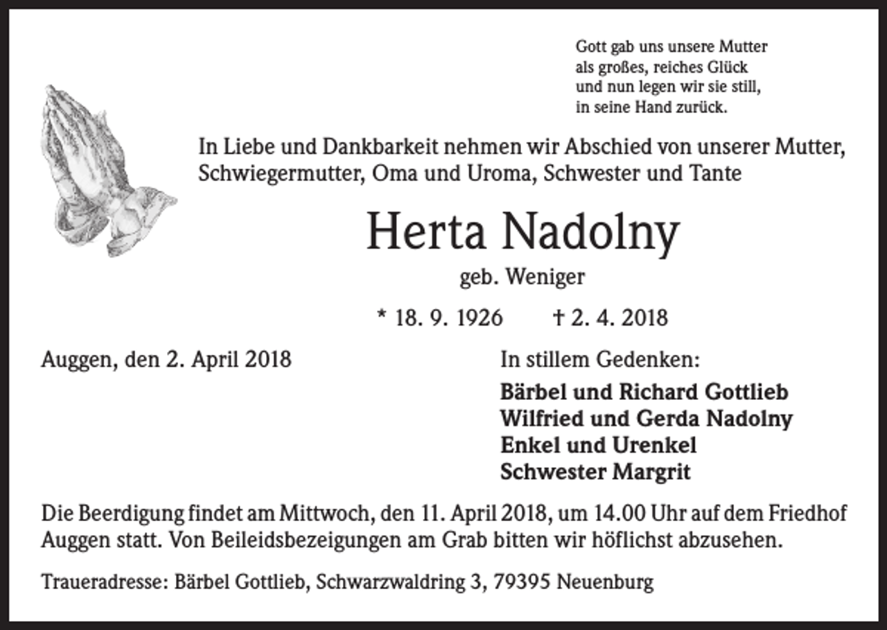 <p>Gott gab uns unsere Mutter<br />als großes, reiches Glück<br />und nun legen wir sie still,<br />in seine Hand zurück.</p><p>In Liebe und Dankbarkeit nehmen wir Abschied von unserer Mutter,<br />Schwiegermutter, Oma und Uroma, Schwester und Tante</p><p>Herta Nadolny<br />geb. Weniger</p><p>* 18. 9. 1926 † 2. 4. 2018<br />Auggen, den 2. April 2018</p><p>In stillem Gedenken:<br />Bärbel und Richard Gottlieb<br />Wilfried und Gerda Nadolny<br />Enkel und Urenkel<br />Schwester Margrit</p><p>Die Beerdigung findet am Mittwoch, den 11. April 2018, um 14.00 Uhr auf dem ­Friedhof<br />Auggen statt. Von Beileidsbezeigungen am Grab bitten wir höflichst abzusehen.<br />Traueradresse: Bärbel Gottlieb, Schwarzwaldring 3, 79395 Neuenburg</p>