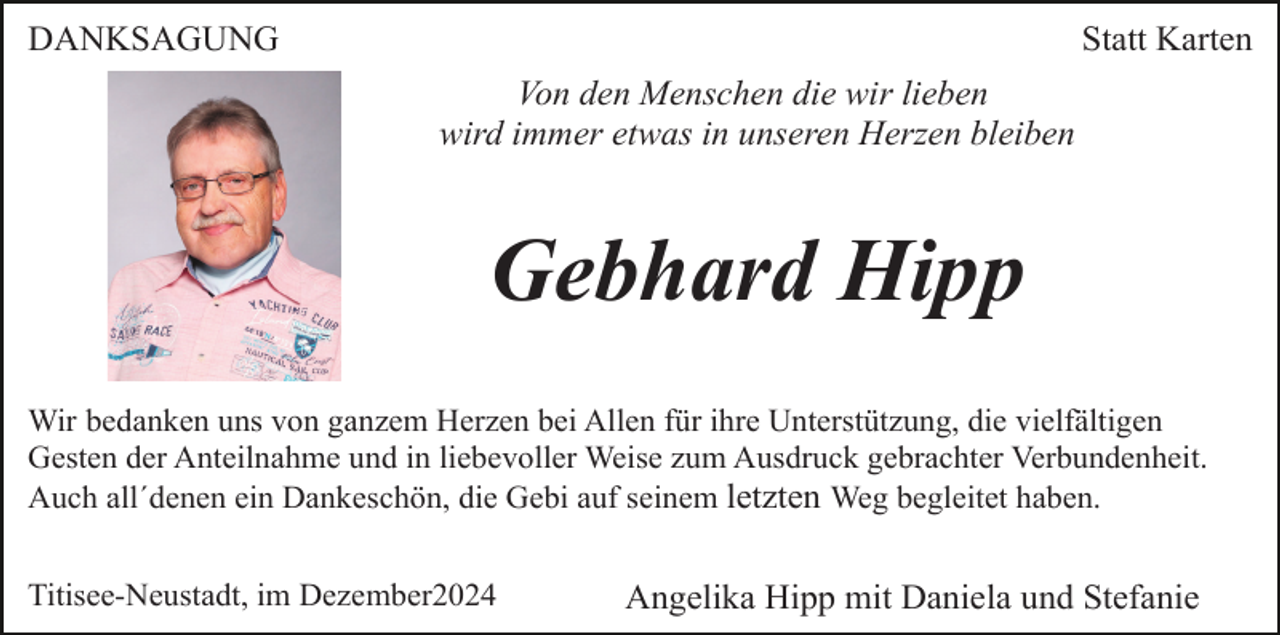 <p>DANKSAGUNG</p><p>Statt Karten<br />Von den Menschen die wir lieben<br />wird immer etwas in unseren Herzen bleiben</p><p>Gebhard Hipp<br />Wir bedanken uns von ganzem Herzen bei Allen für ihre Unterstützung, die vielfältigen<br />Gesten der Anteilnahme und in liebevoller Weise zum Ausdruck gebrachter Verbundenheit.<br />Auch all´denen ein Dankeschön, die Gebi auf seinem letzten Weg begleitet haben.<br />Titisee-Neustadt, im Dezember2024</p><p>Angelika Hipp mit Daniela und Stefanie</p>