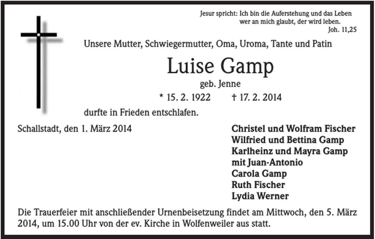 <p>Jesur spricht: Ich bin die Auferstehung und das Leben<br />wer an mich glaubt, der wird leben.<br />Joh. 11,25</p><p>Unsere Mutter, Schwiegermutter, Oma, Uroma, Tante und Patin</p><p>Luise Gamp<br />geb. Jenne<br />* 15. 2. 1922<br />† 17. 2. 2014<br />durfte in Frieden entschlafen.<br />Schallstadt, den 1. März 2014</p><p>Christel und Wolfram Fischer<br />Wilfried und Bettina Gamp<br />Karlheinz und Mayra Gamp<br />mit Juan-Antonio<br />Carola Gamp<br />Ruth Fischer<br />Lydia Werner</p><p>Die Trauerfeier mit anschließender Urnenbeisetzung findet am Mittwoch, den 5. März<br />2014, um 15.00 Uhr von der ev. Kirche in Wolfenweiler aus statt.</p>