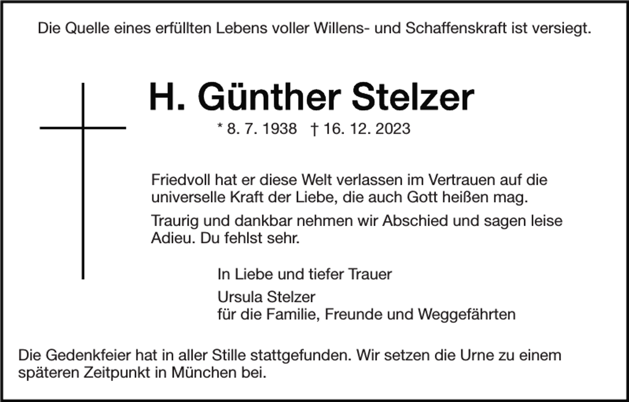 <p>Die Quelle eines erfüllten Lebens voller Willens- und Schaffenskraft ist versiegt.</p><p>* 8. 7. 1938 † 16. 12. 2023<br />Friedvoll hat er diese Welt verlassen im Vertrauen auf die<br />universelle Kraft der Liebe, die auch Gott heißen mag.<br />Traurig und dankbar nehmen wir Abschied und sagen leise<br />Adieu. Du fehlst sehr.<br />In Liebe und tiefer Trauer<br />Ursula Stelzer<br />für die Familie, Freunde und Weggefährten<br />Die Gedenkfeier hat in aller Stille stattgefunden. Wir setzen die Urne zu einem<br />späteren Zeitpunkt in München bei.</p>