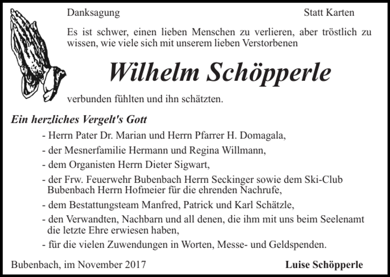 <p>Danksagung</p><p>Statt Karten</p><p>Es ist schwer, einen lieben Menschen zu verlieren, aber tröstlich zu<br />wissen, wie viele sich mit unserem lieben Verstorbenen</p><p>Wilhelm Schöpperle<br />verbunden fühlten und ihn schätzten.</p><p>Ein herzliches Vergelt's Gott<br />- Herrn Pater Dr. Marian und Herrn Pfarrer H. Domagala,<br />- der Mesnerfamilie Hermann und Regina Willmann,<br />- dem Organisten Herrn Dieter Sigwart,<br />- der Frw. Feuerwehr Bubenbach Herrn Seckinger sowie dem Ski-Club<br />Bubenbach Herrn Hofmeier für die ehrenden Nachrufe,<br />- dem Bestattungsteam Manfred, Patrick und Karl Schätzle,<br />- den Verwandten, Nachbarn und all denen, die ihm mit uns beim Seelenamt<br />die letzte Ehre erwiesen haben,<br />- für die vielen Zuwendungen in Worten, Messe- und Geldspenden.<br />Bubenbach, im November 2017</p><p>Luise Schöpperle</p>