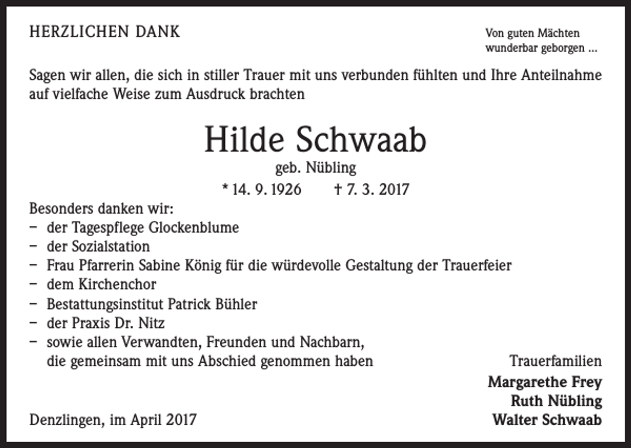 <p>HERZLICHEN DANK Von guten Mächten</p><p>wunderbar geborgen ...</p><p>Sagen wir allen, die sich in stiller Trauer mit uns verbunden fühlten und Ihre Anteilnahme<br />auf vielfache Weise zum Ausdruck brachten</p><p>Hilde Schwaab<br />geb. Nübling<br />* 14. 9. 1926 † 7. 3. 2017</p><p>Besonders danken wir:<br />– der Tagespflege Glockenblume<br />– der Sozialstation<br />– Frau Pfarrerin Sabine König für die würdevolle Gestaltung der Trauerfeier<br />– dem Kirchenchor<br />– Bestattungsinstitut Patrick Bühler<br />– der Praxis Dr. Nitz<br />– sowie allen Verwandten, Freunden und Nachbarn,<br />die gemeinsam mit uns Abschied genommen haben<br />Trauerfamilien<br />Margarethe Frey<br />Ruth Nübling<br />Denzlingen, im April 2017<br />Walter Schwaab</p>