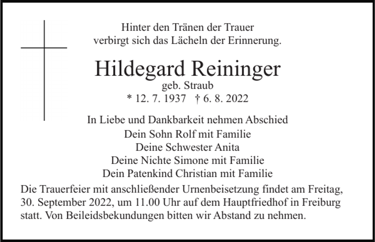 <p>Hinter den Tränen der Trauer<br />verbirgt sich das Lächeln der Erinnerung.</p><p>Hildegard Reininger<br />geb. Straub<br />* 12. 7. 1937 † 6. 8. 2022</p><p>In Liebe und Dankbarkeit nehmen Abschied<br />Dein Sohn Rolf mit Familie<br />Deine Schwester Anita<br />Deine Nichte Simone mit Familie<br />Dein Patenkind Christian mit Familie<br />Die Trauerfeier mit anschließender Urnenbeisetzung findet am Freitag,<br />30. September 2022, um 11.00 Uhr auf dem Hauptfriedhof in Freiburg<br />statt. Von Beileidsbekundungen bitten wir Abstand zu nehmen.</p>