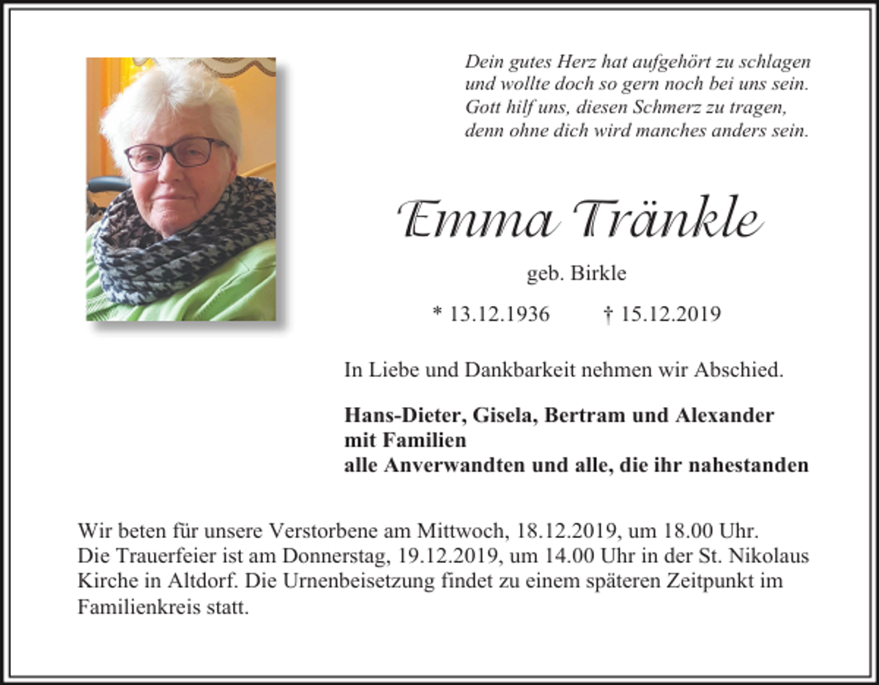 <p>Dein gutes Herz hat aufgehört zu schlagen<br />und wollte doch so gern noch bei uns sein.<br />Gott hilf uns, diesen Schmerz zu tragen,<br />denn ohne dich wird manches anders sein.</p><p>Emma Tränkle<br />geb. Birkle<br />* 13.12.1936</p><p>† 15.12.2019</p><p>In Liebe und Dankbarkeit nehmen wir Abschied.<br />Hans-Dieter, Gisela, Bertram und Alexander<br />mit Familien<br />alle Anverwandten und alle, die ihr nahestanden<br />Wir beten für unsere Verstorbene am Mittwoch, 18.12.2019, um 18.00 Uhr.<br />Die Trauerfeier ist am Donnerstag, 19.12.2019, um 14.00 Uhr in der St. Nikolaus<br />Kirche in Altdorf. Die Urnenbeisetzung findet zu einem späteren Zeitpunkt im<br />Familienkreis statt.</p>