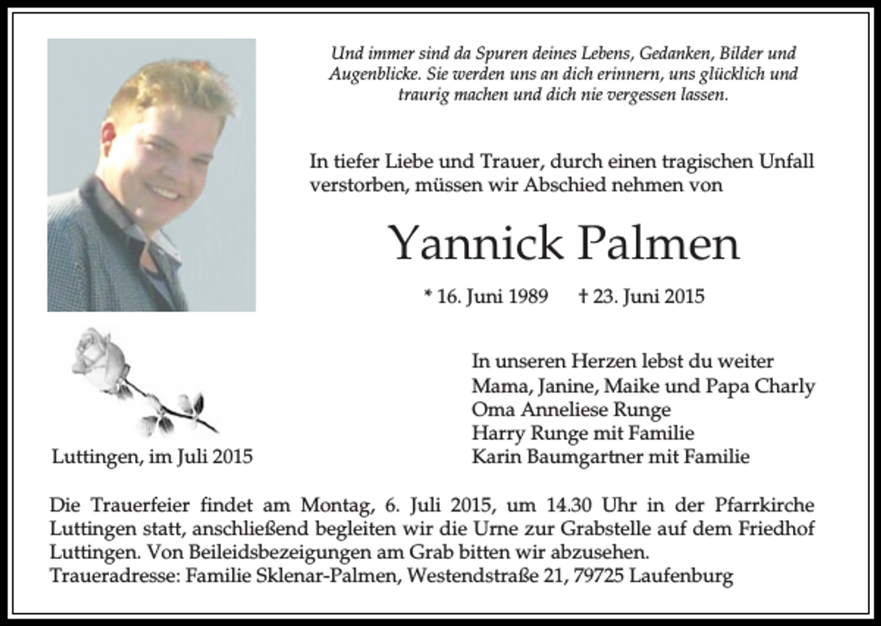 <p>Und immer sind da Spuren deines Lebens, Gedanken, Bilder und<br />Augenblicke. Sie werden uns an dich erinnern, uns glücklich und<br />traurig machen und dich nie vergessen lassen.</p><p>In tiefer Liebe und Trauer, durch einen tragischen Unfall<br />verstorben, müssen wir Abschied nehmen von</p><p>Yannick Palmen<br />* 16. Juni 1989</p><p>Luttingen, im Juli 2015</p><p>† 23. Juni 2015</p><p>In unseren Herzen lebst du weiter<br />Mama, Janine, Maike und Papa Charly<br />Oma Anneliese Runge<br />Harry Runge mit Familie<br />Karin Baumgartner mit Familie</p><p>Die Trauerfeier findet am Montag, 6. Juli 2015, um 14.30 Uhr in der Pfarrkirche<br />Luttingen statt, anschließend begleiten wir die Urne zur Grabstelle auf dem Friedhof<br />Luttingen. Von Beileidsbezeigungen am Grab bitten wir abzusehen.<br />Traueradresse: Familie Sklenar-Palmen, Westendstraße 21, 79725 Laufenburg</p>