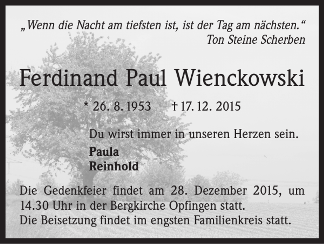 <p>„Wenn die Nacht am tiefsten ist, ist der Tag am nächsten.“<br />Ton Steine Scherben</p><p>Ferdinand Paul Wienckowski<br />* 26. 8. 1953 † 17. 12. 2015<br />Du wirst immer in unseren Herzen sein.<br />Paula<br />Reinhold<br />Die Gedenkfeier findet am 28. Dezember 2015, um<br />14.30 Uhr in der Bergkirche Opfingen statt.<br />Die Beisetzung findet im engsten Familienkreis statt.</p>