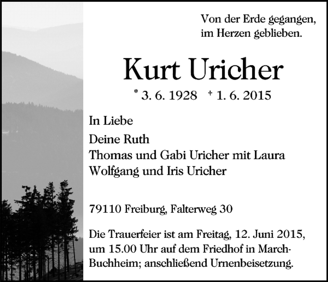 <p>Von der Erde gegangen,<br />im Herzen geblieben.</p><p>Kurt Uricher<br />* 3. 6. 1928 † 1. 6. 2015<br />In Liebe<br />Deine Ruth<br />Thomas und Gabi Uricher mit Laura<br />Wolfgang und Iris Uricher<br />79110 Freiburg, Falterweg 30<br />Die Trauerfeier ist am Freitag, 12. Juni 2015,<br />um 15.00 Uhr auf dem Friedhof in MarchBuchheim; anschließend Urnenbeisetzung.</p>