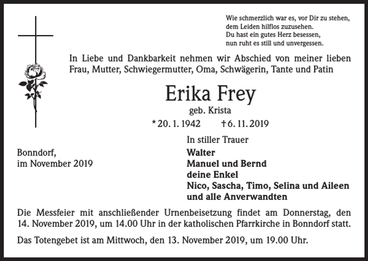 <p>Wie schmerzlich war es, vor Dir zu stehen,<br />dem Leiden hilflos zuzusehen.<br />Du hast ein gutes Herz besessen,<br />nun ruht es still und unvergessen.</p><p>In Liebe und Dankbarkeit nehmen wir Abschied von meiner lieben<br />Frau, Mutter, Schwiegermutter, Oma, Schwägerin, Tante und Patin</p><p>Erika Frey</p><p>geb. Krista<br />* 20. 1. 1942 † 6. 11. 2019</p><p>Bonndorf,<br />im November 2019</p><p>In stiller Trauer<br />Walter<br />Manuel und Bernd<br />deine Enkel<br />Nico, Sascha, Timo, Selina und Aileen<br />und alle Anverwandten</p><p>Die Messfeier mit anschließender Urnenbeisetzung findet am Donnerstag, den<br />14. November 2019, um 14.00 Uhr in der katholischen Pfarrkirche in Bonndorf statt.<br />Das Totengebet ist am Mittwoch, den 13. November 2019, um 19.00 Uhr.</p>